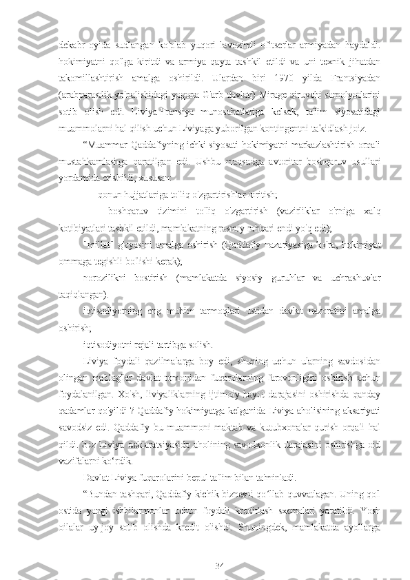 dekabr   oyida   sudlangan   ko'plab   yuqori   lavozimli   ofitserlar   armiyadan   haydaldi.
hokimiyatni   qo'lga   kiritdi   va   armiya   qayta   tashkil   etildi   va   uni   texnik   jihatdan
takomillashtirish   amalga   oshirildi.   Ulardan   biri   1970   yilda   Frantsiyadan
(arabparastlik yo'nalishidagi yagona G'arb davlati) Mirage qiruvchi samolyotlarini
sotib   olish   edi.   Liviya-Fransiya   munosabatlariga   kelsak,   ta'lim   siyosatidagi
muammolarni hal qilish uchun Liviyaga yuborilgan kontingentni ta'kidlash joiz.
“Muammar Qaddafiyning ichki siyosati hokimiyatni markazlashtirish orqali
mustahkamlashga   qaratilgan   edi.   Ushbu   maqsadga   avtoritar   boshqaruv   usullari
yordamida erishildi, xususan:
qonun hujjatlariga to'liq o'zgartirishlar kiritish;
-  boshqaruv   tizimini   to'liq   o'zgartirish   (vazirliklar   o'rniga   xalq
kotibiyatlari tashkil etildi, mamlakatning rasmiy rahbari endi yo'q edi);
"millat"   g'oyasini   amalga   oshirish   (Qaddafiy   nazariyasiga   ko'ra,   hokimiyat
ommaga tegishli bo'lishi kerak);
norozilikni   bostirish   (mamlakatda   siyosiy   guruhlar   va   uchrashuvlar
taqiqlangan).
iqtisodiyotning   eng   muhim   tarmoqlari   ustidan   davlat   nazoratini   amalga
oshirish;
iqtisodiyotni rejali tartibga solish.
Liviya   foydali   qazilmalarga   boy   edi,   shuning   uchun   ularning   savdosidan
olingan   mablag'lar   davlat   tomonidan   fuqarolarning   farovonligini   oshirish   uchun
foydalanilgan.   Xo'sh,   liviyaliklarning   ijtimoiy   hayot   darajasini   oshirishda   qanday
qadamlar qo'yildi ? Qaddafiy hokimiyatga kelganida Liviya aholisining aksariyati
savodsiz   edi.   Qaddafiy   bu   muammoni   maktab   va   kutubxonalar   qurish   orqali   hal
qildi.   Biz   Liviya   deklaratsiyasida   aholining   savodxonlik   darajasini   oshirishga   oid
vazifalarni ko‘rdik.
Davlat Liviya fuqarolarini bepul ta'lim bilan ta'minladi.
“Bundan tashqari, Qaddafiy kichik biznesni qo llab-quvvatlagan. Uning qo'lʻ
ostida   yangi   ishbilarmonlar   uchun   foydali   kreditlash   sxemalari   yaratildi.   Yosh
oilalar   uy-joy   sotib   olishda   kredit   olishdi.   Shuningdek,   mamlakatda   ayollarga
34 