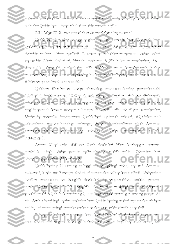 nisbatan kamsitish muammosiga e'tibor qaratildi. Ijtimoiy sohadagi ko'plab chora-
tadbirlar Qaddafiyni Liviya aholisi orasida mashhur qildi.
2.3 Liviya 20-21-asrlar oxirida: Jamahiriyaning qulashi
Qaddafiy   rejimining   so'nggi   yigirma   yilligi   dunyoda   ham,   Liviyada   ham
keskinlashgan   siyosiy   vaziyatda   o'tdi.   Bu   davrda   Liviya   xalqaro   munosabatlar
tizimida   muhim   o‘rinni   egalladi.   “Ustivor   yo nalishlar   miqyosida   Liviya   tashqiʻ
siyosatida   G arb   davlatlari,   birinchi   navbatda   AQSh   bilan   munosabatlar,   BMT	
ʻ
Xavfsizlik   Kengashi   blokadasini   olib   tashlash   uchun   kurash,   arab   birligi
muammolari,  Liviya  Jamohiriyasining  bu  boradagi  faoliyati   yetakchi  o rin  tutadi.	
ʻ
Afrika va qo'shilmaslik harakatida."
Qo'shma   Shtatlar   va   Liviya   o'rtasidagi   munosabatlarning   yomonlashishi
1973 yilda boshlangan va 1979 yilda yakunlangan. Shtatlar Triolidagi  diplomatik
missiyani   to'xtatdi.   1980-yillar   Reyganning   Liviyaga   qarshi   kampaniyasi   bilan
bog'liq   yanada   keskin   vaziyat   bilan   ajralib   turadi:   urib   tushirilgan   samolyotlar,
Markaziy   razvedka   boshqarmasi   Qaddafiyni   ag'darish   rejalari,   AQShdan   neft
uskunalarini   etkazib   berishga   embargo,   Liviyani   bombardimon   qilish,   Amerika
ommaviy   axborot   vositalarining   tashviqoti.   Liviya   terrorchilarni   qo'llab-
quvvatlaydi.
Ammo   90-yillarda.   XX   asr   G'arb   davlatlari   bilan   kuchaygan   qarama-
qarshilik   tufayli   Liviya   yanada   og'ir   ahvolga   tushib   qoldi.   O'shandan   beri
Liviyaning yakkalanishi kuchaydi.
Qaddafiyning   20-asrning   so nggi   o n   yilligidagi   tashqi   siyosati.   Amerika	
ʻ ʻ
hukumati, keyin esa Yevropa davlatlari tomonidan salbiy kutib olindi. Liviyaning
Isroilga   munosabati   va   Mag'rib   davlatlarining   yaqinlashishi   keskin   qarama-
qarshiliklarga   sabab   bo'ldi.   Mag'rib   davlatlari   o'rtasidagi   munosabatlarning
yaxshilanishi AQSh hukumatining Qaddafiyga qarshi qaratilgan strategiyasiga zid
edi. Arab Sharqidagi  ayrim davlatlar ham Qaddafiyning tashqi  rejalaridan ehtiyot
bo'lib, uni mintaqadagi qarorlar aralashuvidan asta-sekin ajratib qo'yishdi.
“Liviya arab-isroil mojarosini faqat kuch bilan hal qilishni tan oldi va barcha
arab   davlatlarini   yagona   davlatga   birlashtirish   uchun   inqilobiy   kuch   zarur,   deb
35 