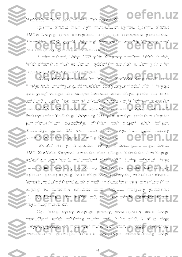 hisoblardi; millatchi tashkilotlarni qo‘llab-quvvatladi”.
Qo'shma   Shtatlar   bilan   qiyin   munosabatlar,   ayniqsa   Qo'shma   Shtatlar
BMTda   Liviyaga   qarshi   sanksiyalarni   "targ'ib"   qila   boshlaganida   yomonlashdi.
Birinchidan,   AQSh   go'yoki   Liviyadagi   farmatsevtika   zavodida   kimyoviy   qurol
ishlab chiqarilayotgani haqida ma'lumot bergan.
Bundan   tashqari,   Liviya   1993   yilda   Kimyoviy   qurollarni   ishlab   chiqish,
ishlab   chiqarish,   to'plash   va   ulardan   foydalanishni   taqiqlash   va   ularni   yo'q   qilish
to'g'risidagi konventsiyani imzolamagan.
1992   yilda   Birlashgan   Millatlar   Tashkiloti   Xavfsizlik   Kengashi   731-sonli
“Liviya Arab Jamahiriyasiga oid masalalar” rezolyutsiyasini qabul qildi: “Liviyaga
qurol-yarog   va   ilgari   olib   kelingan   texnikalar   uchun   ehtiyot   qismlar   olib   kirishʻ
taqiqlandi   ,   u   bilan   havo   qatnovi   to xtatildi,   barcha   xorijiy   harbiy   mutaxassislar	
ʻ
mamlakatdan   chaqirib   olindi.   va   diplomatik   vakillarning   maqomi   tushirildi”.
Sanksiyalarning kiritilishiga Liviyaning 1988-yilda samolyot portlashiga aloqador
gumonlanuvchilarni   ekstraditsiya   qilishdan   bosh   tortgani   sabab   bo‘lgan.
Shotlandiya   ustidan   270   kishi   halok   bo'ldi.   Liviya   buni   global   huquqiy
standartlarga mos keladigan qonunchiligi bilan oqladi.
"SNLAD   1992   yil   15   apreldan   1994   yil   31   dekabrgacha   bo'lgan   davrda
BMT   Xavfsizlik   Kengashi   tomonidan   e'lon   qilingan   blokadadan   Jamahiriyaga
yetkazilgan   zarar   haqida   ma'lumotlarni   e'lon   qildi."   Buning   oqibatlari   Liviya
fuqarolarining   salomatligi   va   ijtimoiy   xavfsizligiga   taalluqli   edi;   iqtisodiy
oqibatlar:   qishloq   xo'jaligi   ishlab   chiqarishining   pasayishi;   mahsulotlar   eksporti
kamaydi; rejalashtirish amalga oshirilmadi. Eng katta iqtisodiy yo'qotishlar qishloq
xo'jaligi   va   baliqchilik   sanoatida   bo'ldi.   Natijada,   moliyaviy   yo'qotishlar
10,009,217   ming   dollarni   tashkil   etdi,   bu   20-asr   oxirida   Liviyaning   xalqaro
maydondagi mavqei edi.
Og'ir   tashqi   siyosiy   vaziyatga   qaramay,   savdo-iqtisodiy   sektor   Liviya
mavjudligini   saqlab   qolishning   muhim   omili   bo'lib   qoldi.   90-yillar   bizga
Liviyaning   yanada   ko'p   miqdordagi   mahsulotlar   import   qilinadigan   rivojlangan
mamlakatlarga   qaramligini   ko'rsatadi.   Rivojlangan   mamlakatlarning   Liviya
36 