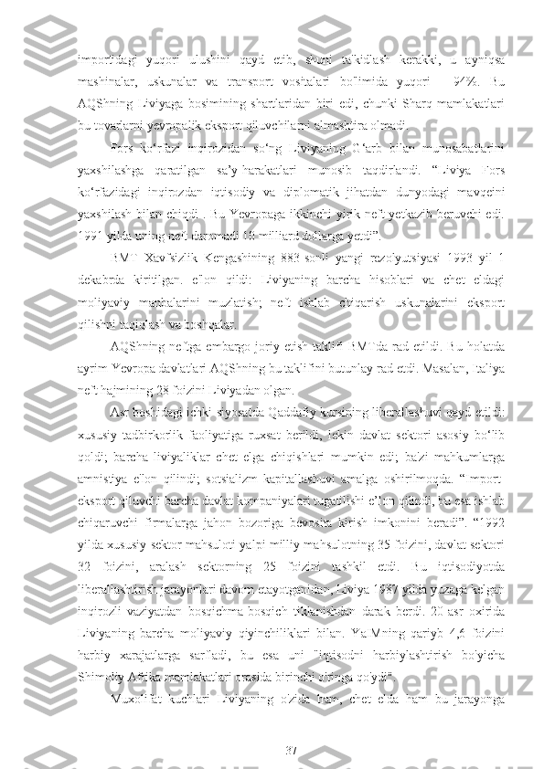 importidagi   yuqori   ulushini   qayd   etib,   shuni   ta'kidlash   kerakki,   u   ayniqsa
mashinalar,   uskunalar   va   transport   vositalari   bo'limida   yuqori   -   94%.   Bu
AQShning   Liviyaga   bosimining   shartlaridan   biri   edi,   chunki   Sharq   mamlakatlari
bu tovarlarni yevropalik eksport qiluvchilarni almashtira olmadi.
Fors   ko‘rfazi   inqirozidan   so‘ng   Liviyaning   G‘arb   bilan   munosabatlarini
yaxshilashga   qaratilgan   sa’y-harakatlari   munosib   taqdirlandi.   “Liviya   Fors
ko‘rfazidagi   inqirozdan   iqtisodiy   va   diplomatik   jihatdan   dunyodagi   mavqeini
yaxshilash bilan chiqdi . Bu Yevropaga ikkinchi  yirik neft yetkazib beruvchi edi.
1991 yilda uning neft daromadi 10 milliard dollarga yetdi”.
BMT   Xavfsizlik   Kengashining   883-sonli   yangi   rezolyutsiyasi   1993   yil   1
dekabrda   kiritilgan.   e'lon   qildi:   Liviyaning   barcha   hisoblari   va   chet   eldagi
moliyaviy   manbalarini   muzlatish;   neft   ishlab   chiqarish   uskunalarini   eksport
qilishni taqiqlash va boshqalar.
AQShning  neftga   embargo   joriy   etish   taklifi   BMTda   rad  etildi.  Bu   holatda
ayrim Yevropa davlatlari AQShning bu taklifini butunlay rad etdi. Masalan, Italiya
neft hajmining 28 foizini Liviyadan olgan.
Asr boshidagi ichki siyosatda Qaddafiy kursining liberallashuvi qayd etildi:
xususiy   tadbirkorlik   faoliyatiga   ruxsat   berildi,   lekin   davlat   sektori   asosiy   bo‘lib
qoldi;   barcha   liviyaliklar   chet   elga   chiqishlari   mumkin   edi;   ba'zi   mahkumlarga
amnistiya   e'lon   qilindi;   sotsializm   kapitallashuvi   amalga   oshirilmoqda.   “Import-
eksport qiluvchi barcha davlat kompaniyalari tugatilishi e’lon qilindi, bu esa ishlab
chiqaruvchi   firmalarga   jahon   bozoriga   bevosita   kirish   imkonini   beradi”.   “1992
yilda xususiy sektor mahsuloti yalpi milliy mahsulotning 35 foizini, davlat sektori
32   foizini,   aralash   sektorning   25   foizini   tashkil   etdi.   Bu   iqtisodiyotda
liberallashtirish jarayonlari davom etayotganidan, Liviya 1987 yilda yuzaga kelgan
inqirozli   vaziyatdan   bosqichma-bosqich   tiklanishdan   darak   berdi.   20-asr   oxirida
Liviyaning   barcha   moliyaviy   qiyinchiliklari   bilan.   YaIMning   qariyb   4,6   foizini
harbiy   xarajatlarga   sarfladi,   bu   esa   uni   "iqtisodni   harbiylashtirish   bo'yicha
Shimoliy Afrika mamlakatlari orasida birinchi o'ringa qo'ydi".
Muxolifat   kuchlari   Liviyaning   o'zida   ham,   chet   elda   ham   bu   jarayonga
37 