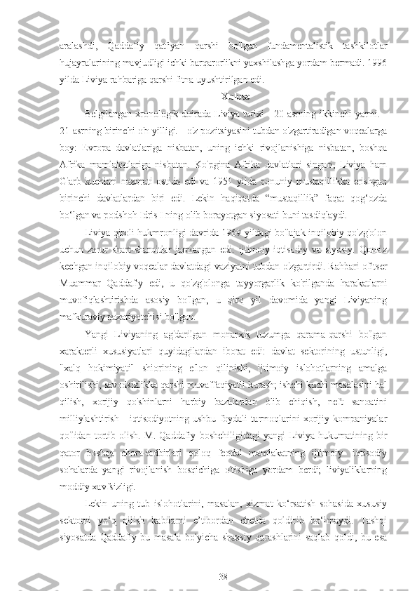 aralashdi,   Qaddafiy   qat'iyan   qarshi   bo'lgan   fundamentalistik   tashkilotlar
hujayralarining mavjudligi ichki barqarorlikni yaxshilashga yordam bermadi. 1996
yilda Liviya rahbariga qarshi fitna uyushtirilgan edi.
Xulosa
Belgilangan xronologik doirada Liviya tarixi - 20-asrning ikkinchi  yarmi. -
21-asrning birinchi o'n yilligi. - o'z pozitsiyasini tubdan o'zgartiradigan voqealarga
boy:   Evropa   davlatlariga   nisbatan,   uning   ichki   rivojlanishiga   nisbatan,   boshqa
Afrika   mamlakatlariga   nisbatan.   Ko'pgina   Afrika   davlatlari   singari,   Liviya   ham
G'arb   kuchlari   nazorati   ostida   edi   va   1951   yilda   qonuniy   mustaqillikka   erishgan
birinchi   davlatlardan   biri   edi.   Lekin   haqiqatda   “mustaqillik”   faqat   qog‘ozda
bo‘lgan va podshoh Idris I ning olib borayotgan siyosati buni tasdiqlaydi.
Liviya qiroli hukmronligi davrida 1969 yildagi bo'lajak inqilobiy qo'zg'olon
uchun   zarur   shart-sharoitlar   jamlangan   edi:   ijtimoiy-iqtisodiy   va   siyosiy.   Qonsiz
kechgan inqilobiy voqealar davlatdagi vaziyatni tubdan o'zgartirdi. Rahbari ofitser
Muammar   Qaddafiy   edi,   u   qo'zg'olonga   tayyorgarlik   ko'rilganda   harakatlarni
muvofiqlashtirishda   asosiy   bo'lgan,   u   qirq   yil   davomida   yangi   Liviyaning
mafkuraviy nazariyotchisi bo'lgan.
Yangi   Liviyaning   ag'darilgan   monarxik   tuzumga   qarama-qarshi   bo'lgan
xarakterli   xususiyatlari   quyidagilardan   iborat   edi:   davlat   sektorining   ustunligi,
"xalq   hokimiyati"   shiorining   e'lon   qilinishi,   ijtimoiy   islohotlarning   amalga
oshirilishi, savodsizlikka qarshi muvaffaqiyatli kurash; ishchi kuchi masalasini hal
qilish,   xorijiy   qo'shinlarni   harbiy   bazalardan   olib   chiqish,   neft   sanoatini
milliylashtirish   -   iqtisodiyotning   ushbu   foydali   tarmoqlarini   xorijiy   kompaniyalar
qo'lidan   tortib   olish.   M.   Qaddafiy   boshchiligidagi   yangi   Liviya   hukumatining   bir
qator   boshqa   chora-tadbirlari   qoloq   feodal   mamlakatning   ijtimoiy-   iqtisodiy
sohalarda   yangi   rivojlanish   bosqichiga   o'tishiga   yordam   berdi;   liviyaliklarning
moddiy xavfsizligi.
Lekin   uning   tub   islohotlarini,   masalan,   xizmat   ko‘rsatish   sohasida   xususiy
sektorni   yo‘q   qilish   kabilarni   e’tibordan   chetda   qoldirib   bo‘lmaydi.   Tashqi
siyosatda   Qaddafiy   bu   masala   bo'yicha   shaxsiy   qarashlarini   saqlab   qoldi,   bu   esa
38 