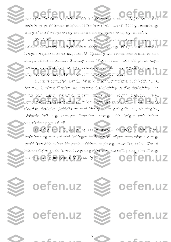 oxir-oqibat   halokatli   voqealarga   olib   kelishi   mumkin   edi.   U   AQSh   va   boshqa
davlatlarga qarshi keskin chiqishlari bilan ham ajralib turardi. 2011 yil voqealariga
salbiy ta’sir ko‘rsatgan asosiy omillardan biri esa aynan tashqi siyosat bo‘ldi.
SNLAD   rahbari   nafaqat   o'z   davlatini   o'zgartirish   ustida   ishladi,   balki
o'zining mafkuraviy nazariyasini  ham ishlab chiqdi, unga ko'ra, birinchi navbatda
Liviya   rivojlanishi   kerak   edi,   lekin   M.   Qaddafiy   uni   boshqa   mamlakatlarda   ham
amalga   oshirishni   xohladi.   Shunday   qilib,   “Yashil   kitob”   nashr   etilgandan   keyin
davlatni jamohirlashtirish asosiy maqsadga aylandi. Ammo Liviyada sodir bo'lgan
jarayonlarga Jamahiriya tizimi har doim ham javob bermagan.
Qaddafiy rahbarligi davrida Liviya ko'plab muammolarga duch keldi, bu esa
Amerika   Qo'shma   Shtatlari   va   Yevropa   davlatlarining   Afrika   davlatining   olib
borayotgan   tashqi   siyosatiga   tegishli   reaktsiyasini   keltirib   chiqardi.   Liviya
Jamahiriyasining   davom   etishiga   imkon   bermagan   asosiy   rol   2011-yil   qishida
aksariyat   davlatlar   Qaddafiy   rejimini   himoya   qilmaganligidir.   Bu,   shuningdek,
Liviyada   hali   tugallanmagan   fuqarolar   urushiga   olib   kelgan   arab   bahori
voqealarining natijasi edi.
Shunday   qilib,   Qaddafiyning   asosiy   xizmati   shundaki,   u   faqat   G'arb
davlatlarining   manfaatlarini   ko'zlagan   holda   harakat   qilgan   monarxiya   tuzumiga
qarshi   kurashish   uchun   bir   guruh   zobitlarni   to'plashga   muvaffaq   bo'ldi.   Chet   el
hukmronligiga   qarshi   kurash   Liviyaning   chinakam   mustaqilligining   o rnatilishigaʻ
olib keldi, uning himoyachisi M. Qaddafiy edi.
39 