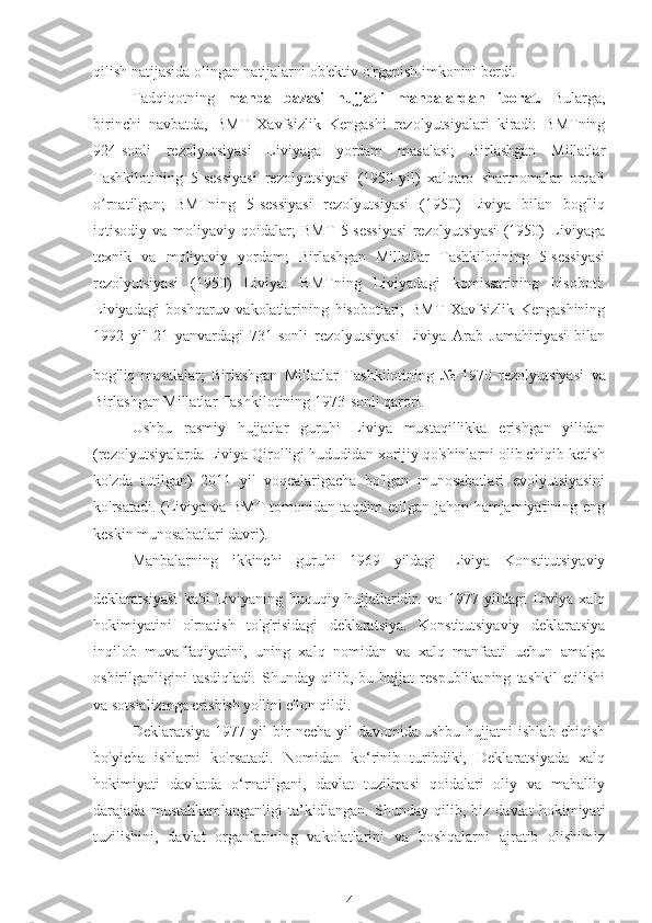 qilish natijasida olingan natijalarni ob'ektiv o'rganish imkonini berdi.
Tadqiqotning   manba   bazasi   hujjatli   manbalardan   iborat.   Bularga,
birinchi   navbatda,   BMT   Xavfsizlik   Kengashi   rezolyutsiyalari   kiradi:   BMTning
924-sonli   rezolyutsiyasi   Liviyaga   yordam   masalasi;   Birlashgan   Millatlar
Tashkilotining   5-sessiyasi   rezolyutsiyasi   (1950-yil)   xalqaro   shartnomalar   orqali
o rnatilgan;   BMTning   5-sessiyasi   rezolyutsiyasi   (1950)   Liviya   bilan   bog'liqʻ
iqtisodiy   va   moliyaviy   qoidalar;   BMT   5-sessiyasi   rezolyutsiyasi   (1950)   Liviyaga
texnik   va   moliyaviy   yordam;   Birlashgan   Millatlar   Tashkilotining   5-sessiyasi
rezolyutsiyasi   (1950)   Liviya:   BMTning   Liviyadagi   komissarining   hisoboti:
Liviyadagi   boshqaruv   vakolatlarining   hisobotlari;   BMT   Xavfsizlik   Kengashining
1992   yil   21   yanvardagi   731-sonli   rezolyutsiyasi   Liviya   Arab   Jamahiriyasi   bilan
bog'liq   masalalar;   Birlashgan   Millatlar   Tashkilotining   №   1970   rezolyutsiyasi  
va
Birlashgan Millatlar Tashkilotining 1973-sonli qarori.
Ushbu   rasmiy   hujjatlar   guruhi   Liviya   mustaqillikka   erishgan   yilidan
(rezolyutsiyalarda Liviya Qirolligi hududidan xorijiy qo'shinlarni olib chiqib ketish
ko'zda   tutilgan)   2011   yil   voqealarigacha   bo'lgan   munosabatlari   evolyutsiyasini
ko'rsatadi. (Liviya va BMT tomonidan taqdim etilgan jahon hamjamiyatining eng
keskin munosabatlari davri).
Manbalarning   ikkinchi   guruhi   1969   yildagi   Liviya   Konstitutsiyaviy
deklaratsiyasi   kabi   Liviyaning   huquqiy   hujjatlaridir.  
va   1977   yildagi   Liviya   xalq
hokimiyatini   o'rnatish   to'g'risidagi   deklaratsiya.   Konstitutsiyaviy   deklaratsiya
inqilob   muvaffaqiyatini,   uning   xalq   nomidan   va   xalq   manfaati   uchun   amalga
oshirilganligini   tasdiqladi.   Shunday   qilib,   bu   hujjat   respublikaning   tashkil   etilishi
va sotsializmga erishish yo'lini e'lon qildi.
Deklaratsiya  1977  yil  bir   necha  yil  davomida  ushbu   hujjatni   ishlab  chiqish
bo'yicha   ishlarni   ko'rsatadi.   Nomidan   ko‘rinib   turibdiki,   Deklaratsiyada   xalq
hokimiyati   davlatda   o‘rnatilgani,   davlat   tuzilmasi   qoidalari   oliy   va   mahalliy
darajada   mustahkamlanganligi   ta’kidlangan.   Shunday   qilib,   biz   davlat   hokimiyati
tuzilishini,   davlat   organlarining   vakolatlarini   va   boshqalarni   ajratib   olishimiz
4 