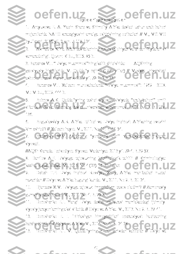 Foydalanilgan adabiyotlar
1.  Antyuxova   E.   A.   Yaqin   Sharq   va   Shimoliy   Afrika   davlati   uchun   arab   bahori
mojarolarida   NATO   strategiyasini   amalga   oshirishning   oqibatlari   //   M.,   MGIMO
byulleteni. 2016 yil. 2-son. B.118-124.
2.  Axmadiev R.Ya. Arab davlatlarining resurs salohiyati va undan foydalanish
samaradorligi. Qozon: KDU, 2005. 85 b.
3. Bartenev V.I. “Liviya muammosi”ning kelib chiqishida:  AQShning
geosiyosiy   hisoblarida   M.   Qaddafiy   rejimi   (1970-yillar)   //   Moskva   universiteti
axborotnomasi. 8-qism, tarix. 2007 yil. № 1. B.3-22.
4.  Bartenev   V.I.   Xalqaro   munosabatlarda   “Liviya   muammosi”:   1969   -   2008.
M.: MDU, 2009. 444 b.
5.  Bobrov   A.K.   Qaddafiyning   tashqi   siyosati   Liviyada   “arab   bahori”   omili
sifatida   //   Sankt-Peterburg   davlat   universiteti   xabarnomasi.   2016.   No   3.   B.   127-
136.
6.  Boguslavskiy   A.R.   Afrika   Ittifoqi   va   Liviya   inqirozi:   Afrikaning   ovozini
kim eshitdi? // Xalqaro hayot. M., 2011. No 11. B. 44-54.
7.  Braterskiy   M.V.   AQShning   “yomonlik   o‘qi”   mamlakatlariga   nisbatan
siyosati.
//AQSh Kanada. Iqtisodiyot. Siyosat. Madaniyat. 2013 yil. № 4. B.39-57.
8.  Danilov   A.P.   Liviyaga   tajovuzning   kriminologik   tahlili   //   Kriminologiya:
kecha, bugun, ertaga. M., 2011. No 4 (23). 16-21-betlar.
9.  Deitch   T.P.   Liviya   inqirozi   Rossiya,   Xitoy,   Afrika   manfaatlari   nuqtai
nazaridan // Osiyo va Afrika bugungi kunda. M., 2011. No 9. B. 20-24.
10.  Djantaev X.M. Liviyaga tajovuz: imperializm qasos oladimi? // Zamonaviy
gumanitar tadqiqotlar. M., 2011. No 4. B. 75-81.
11.  Doroshenko   E.I.   Yangi   Liviya   davlat   mafkurasi   mamlakatdagi   ijtimoiy-
siyosiy jarayonlarning aksi sifatida // Osiyo va Afrika. M., 2013. No 9. B. 37-41.
12.  Doroshenko   E.   I.   "Birlashgan   himoyachilar"   operatsiyasi:   haqiqatning
barcha qirralari // Osiyo va Afrika. M., 2014. No 4. B. 24-28.
13.  Doroshenko   E.I.   M.   Qaddafiyning   o'limi:   tarixdan   saboqlar   //   Osiyo   va
40 