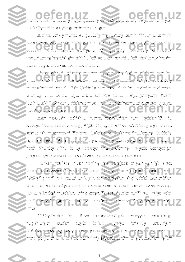 mumkin. Ushbu huquqiy hujjat Qaddafiy vafot etgunga qadar, Liviya Jamahiriyasi
o'z faoliyatini to'xtatgunga qadar amal qilgan.
Alohida tarixiy manba M. Qaddafiyning dasturiy asari bo‘lib, unda uchinchi
dunyo   nazariyasi   asoslarini   belgilab   bergan.   Bu   manba   Jamohiriya   qurilishining
asoslarini   ochib   beradi.   Bu   yerda   M.   Qaddafiy   zamonaviy   demokratik
institutlarning hayotiyligini tahlil qiladi  va ularni  tanqid qiladi; davlat  tuzilmasini
qurish bo'yicha o'z sxemasini taklif qiladi.
Liviya   rahbari   iqtisodiy   muammoni,   ya'ni   quyidagi   masalalarni   ham   hal
qiladi:   ishchi   va   ish   beruvchi   o'rtasidagi   munosabatlar,   so'ngra   zamonaviy
munosabatlarni   tanqid   qilish;   Qaddafiy   ham   mavjud   ish   haqi   tizimiga   rozi   emas.
Shunday   qilib,   ushbu   hujjat   ancha   sub'ektiv   bo'lib,   Liviya   jamiyatini   Yashil
kitobda taklif  qilingan qoidalarga muvofiq, Qur'on ko'rsatmalariga muvofiq qayta
qurishga qaratilgan edi.
Asar   mavzusini   ochishda   internet   resurslaridan   ham   foydalanildi.   Bu
Rossiya   Tashqi   ishlar   vazirligi,   AQSh   Oq   uyi,   BMT   va   NATOning   sayti.   Ushbu
saytlar   ish   muammosini   Yevropa   davlatlari   va   Qo'shma   Shtatlarning   Qaddafiy
rejimining eng muhim masalalari bo'yicha rasmiy pozitsiyasini o'rganish imkonini
berdi.   Shunday   qilib,   Oq   uy   veb-sayti   prezidentlarning   Liviyada   kechayotgan
jarayonlarga munosabatini tavsiflovchi ma'lumotlarni taqdim etadi.
Tarixshunoslikda   muammoning   qay   darajada   o rganilganligi:  ʻ sovet
tarixchilari Liviyani o rganish masalasiga 1950-yillarda murojaat qilishgan, ammo	
ʻ
1969   yilgi   inqilob   voqealaridan   keyin.   Sovet   tarixshunosligi   ko'plab   asarlar   bilan
to'ldirildi. Monografiyalarning bir qismida sovet kitobxoni uchun Liviya mustaqil
davlat   sifatidagi   masalalar,   uning   geografik   xususiyatlari   tahlili   va   Liviya   xalqi
tahlili   ochib   berilgan.   Bu   asarlarni   chinakam   tadqiqot   va   ilmiy   deyish   mumkin
emas.
1970-yillardan   beri   Sovet   tarixshunosligida   muayyan   masalalarga
bag'ishlangan   asarlar   paydo   bo'ladi.   Liviya   iqtisodiy   taraqqiyoti
N.A.Arsharuniyning   Liviya   taraqqiyotida   xorijiy   kapitalning   roli   tahlil   qilingan
monografiyalarida   va   boshqa   qator   ilmiy   ishlarda   taqdim   etilgan.   Asarlarning   bir
5 