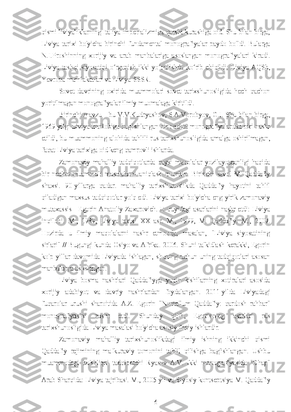 qismi liviyaliklarning Italiya imperializmiga qarshi kurashiga oid. Shu bilan birga,
Liviya   tarixi   bo'yicha   birinchi   fundamental   monografiyalar   paydo   bo'ldi.   Bularga
N.I.Proshinning   xorijiy   va   arab   manbalariga   asoslangan   monografiyalari   kiradi.
Liviya   tashqi   siyosatini   o rganish   ikki   yo nalishda   ko rib   chiqildi:   Liviya-AQSh,ʻ ʻ ʻ
Yevropa mamlakatlari va Liviya-SSSR.
Sovet   davrining   oxirida   muammolari   sovet   tarixshunosligida   hech   qachon
yoritilmagan monografiyalar ilmiy muomalaga kiritildi.
Birinchi mavzu - bu V.V.Kudryashov, S.A.Vorobyov, G.I. Shu bilan birga,
1969 yilgi Liviya inqilobiga bag'ishlangan bir nechta monografiyalardan biri nashr
etildi, bu muammoning alohida  tahlili  rus tarixshunosligida  amalga oshirilmagan,
faqat Liviya tarixiga oid keng qamrovli ishlarda.
Zamonaviy   mahalliy   tadqiqotlarda   qaysi   maqolalar   yozilayotganligi   haqida
bir   nechta   muammoli   masalalarni   aniqlash   mumkin.   Birinchi   savol   M.   Qaddafiy
shaxsi.   90-yillarga   qadar.   mahalliy   tarixshunoslikda   Qaddafiy   hayotini   tahlil
qiladigan maxsus tadqiqotlar yo'q edi. Liviya tarixi bo'yicha eng yirik zamonaviy
mutaxassis - Egorin Anatoliy Zaxarovich. U quyidagi asarlarini nashr etdi: Liviya
inqilobi.   M.,   1989,   Liviya   tarixi   XX   asr.   M.,   1999,   M.   Qaddafiy.   M.,   2009.
Hozirda   u   ilmiy   maqolalarni   nashr   etmoqda,   masalan,   "Liviya   siyosatining
sirlari" // Bugungi kunda Osiyo va Afrika. 2006. Shuni ta'kidlash kerakki, Egorin
ko'p   yillar   davomida   Liviyada   ishlagan,   shuning   uchun   uning   tadqiqotlari   asosan
manbalarga asoslangan.
Liviya   bosma   nashrlari   Qaddafiyga   yaqin   kishilarning   xotiralari   asosida
xorijiy   adabiyot   va   davriy   nashrlardan   foydalangan.   2011-yilda   Liviyadagi
fuqarolar   urushi   sharoitida   A.Z.   Egorin   "Noma'lum   Qaddafiy:   qardosh   rahbar"
monografiyasini   nashr   etdi.   Shunday   qilib,   Egorinning   asarlari   rus
tarixshunosligida Liviya masalasi bo'yicha asosiy ilmiy ishlardir.
Zamonaviy   mahalliy   tarixshunoslikdagi   ilmiy   ishning   ikkinchi   qismi
Qaddafiy   rejimining   mafkuraviy   tomonini   tahlil   qilishga   bag'ishlangan.   Ushbu
muammodagi   bo'shliqni   tadqiqotchi   Ryasov   A.V.   Ikki   monografiyasida   "Chap"
Arab Sharqida: Liviya tajribasi. M., 2005 yil  
va Siyosiy kontseptsiya  
M. Qaddafiy
6 