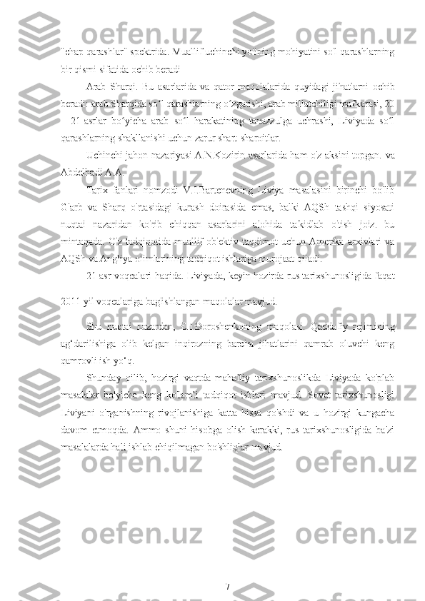 "chap qarashlar" spektrida.  
Muallif uchinchi yo'lning mohiyatini so'l qarashlarning
bir qismi sifatida ochib beradi
Arab   Sharqi.   Bu   asarlarida   va   qator   maqolalarida  
quyidagi   jihatlarni   ochib
beradi: arab Sharqida so l qarashlarning o zgarishi, arab millatchiligi mafkurasi, 20ʻ ʻ
—21-asrlar   bo yicha   arab   so l   harakatining   tanazzulga   uchrashi,   Liviyada   so l	
ʻ ʻ ʻ
qarashlarning shakllanishi uchun zarur shart-sharoitlar.
Uchinchi jahon nazariyasi A.N.Kozirin asarlarida ham o'z aksini topgan.  
va
Abdelhadi A.A.
Tarix   fanlari   nomzodi   V.I.Bartenevning   Liviya   masalasini   birinchi   bo'lib
G'arb   va   Sharq   o'rtasidagi   kurash   doirasida   emas,   balki   AQSh   tashqi   siyosati
nuqtai   nazaridan   ko'rib   chiqqan   asarlarini   alohida   ta'kidlab   o'tish   joiz.   bu
mintaqada.   O'z   tadqiqotida   muallif   ob'ektiv   taqdimot   uchun   Amerika   arxivlari   va
AQSh va Angliya olimlarining tadqiqot ishlariga murojaat qiladi.
21-asr voqealari haqida. Liviyada, keyin hozirda rus tarixshunosligida faqat
2011 yil voqealariga bag'ishlangan maqolalar mavjud. 
Shu   nuqtai   nazardan,   E.I.Doroshenkoning   maqolasi.  
Qaddafiy   rejimining
ag‘darilishiga   olib   kelgan   inqirozning   barcha   jihatlarini   qamrab   oluvchi   keng
qamrovli ish yo‘q.
Shunday   qilib,   hozirgi   vaqtda   mahalliy   tarixshunoslikda   Liviyada   ko'plab
masalalar   bo'yicha   keng   ko'lamli   tadqiqot   ishlari   mavjud.   Sovet   tarixshunosligi
Liviyani   o'rganishning   rivojlanishiga   katta   hissa   qo'shdi   va   u   hozirgi   kungacha
davom   etmoqda.   Ammo   shuni   hisobga   olish   kerakki,   rus   tarixshunosligida   ba'zi
masalalarda hali ishlab chiqilmagan bo'shliqlar mavjud.
7 