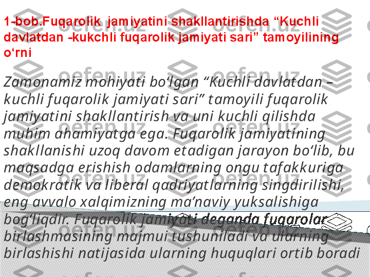 1-bob.Fuqarolik  jamiyatini shakllantirishda “Kuchli 
davlatdan -kukchli fuqarolik jamiyati sari” tamoyilining 
o‘rni
Zamonamiz mohiyat i bo‘lgan “ Kuchli davlat dan – 
k uchli f uqarolik  jamiyat i sari”  t amoyili f uqarolik  
jamiyat ini shak llant irish va uni k uchli qilishda 
muhim ahamiyat ga e ga. F uqarolik  jamiyat ining 
shak llanishi uzoq davom e t adigan jarayon bo‘lib, bu 
maqsadga e rishish odamlarning ongu t af ak k uriga 
de mok rat ik  va libe ral qadriyat larning singdirilishi, 
e ng avvalo xalqimizning ma’naviy yuk salishiga 
bog‘liqdir. F uqarolik  jamiyat i de ganda f uqarolar 
birlashmasining majmui t ushuniladi va ularning 
birlashishi nat ijasida ularning huquqlari ort ib boradi     