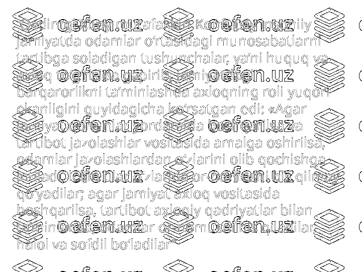   Qadimgi Xitoy mutafakkiri Konfutsiy insoniiy 
jamiyatda odamlar o‘rtasidagi munosabatlarni 
tartibga soladigan tushunchalar, ya’ni huquq va 
axloq to‘g‘risida gapirib, jamiyatdagi 
barqarorlikni ta’minlashda axloqning roli yuqori 
ekanligini quyidagicha ko‘rsatgan edi: «Agar 
jamiyat qonunlar yordamida boshqarilsa va 
tartibot jazolashlar vositasida amalga oshirilsa, 
odamlar jazolashlardan o‘zlarini olib qochishga 
intiladi, lekin ular o‘zlarida or-nomusni his qilmay 
qo‘yadilar; agar jamiyat axloq vositasida 
boshqarilsa, tartibot axloqiy qadriyatlar bilan 
ta’minlansa, odamlar or-nomusni his qiladilar, 
halol va sofdil bo‘ladilar ” 