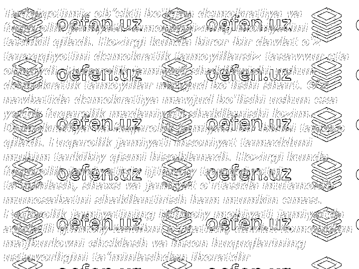 Tadqiqotimiz ob’ekti bo‘lgan demokratiya va 
fuqarolik jamiyati zamonamizning mohiyatini 
tashkil qiladi. Hozirgi kunda biror-bir davlat o‘z 
taraqqiyotini demokratik tamoyillarsiz tasavvur eta 
olmaydi.  Fuqarolik jamiyati shakllanishi uchun 
demokratik tamoyillar mavjud bo‘lishi shart. O‘z 
navbatida demokratiya mavjud bo‘lishi uchun esa 
yetuk fuqarolik madaniyati shakllanishi lozim. 
Demokratiya va fuqarolik jamiyati bir-birini taqozo 
qiladi. Fuqarolik jamiyati insoniyat tamadduni 
muhim tarkibiy qismi hisoblanadi. Hozirgi kunda 
fuqarolik jamiyatisiz ijtimoiy taraqqiyotni 
ta’minlash, shaxs va jamiyat o‘rtasida mutanosib 
munosabatni shakllantirish ham mumkin emas. 
Fuqarolik jamiyatining ijtimoiy mohiyati jamiyatda 
adolatli ijtimoiy tartibni o‘rnatish, davlat tomonidan 
majburlovni cheklash va inson huquqlarining 
ustuvorligini ta’minlashdan iboratdir 