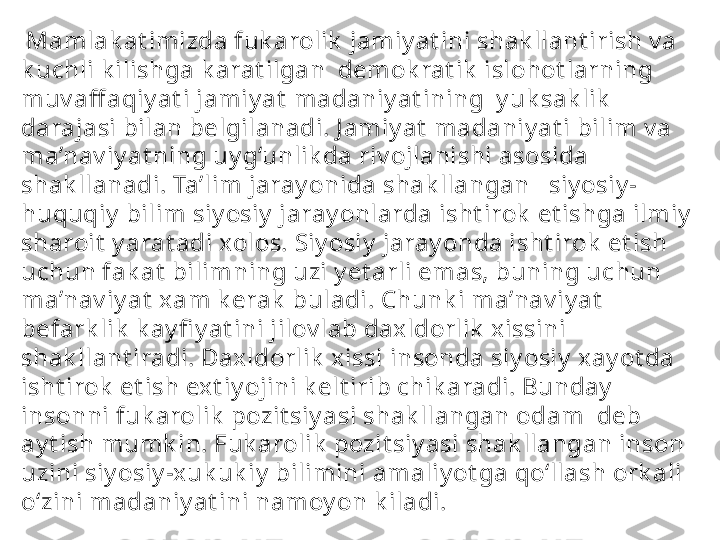   Mamlak at imizda fuk arolik  jamiy at ini shak llant irish v a 
k uchli k ilishga k arat ilgan  demok rat ik  islohot larning 
muv aff aqiy at i jamiy at  madaniy at ining  y uk sak lik  
darajasi bilan belgilanadi. J amiy at  madaniy at i bilim v a 
ma’nav iy at ning uy g‘unlik da riv ojlanishi asosida 
shak llanadi. Ta’lim jaray onida shak llangan   siy osiy -
huquqiy  bilim siy osiy  jaray onlarda isht irok  et ishga ilmiy  
sharoit  y arat adi xolos. Siy osiy  jaray onda isht irok  et ish 
uchun fak at  bilimning uzi y et arli emas, buning uchun 
ma’nav iy at  xam k erak  buladi. Chunk i ma’nav iy at  
befark lik  k ay fi y at ini jilov lab daxldorlik  xissini 
shak llant iradi. Daxldorlik  xissi insonda siy osiy  xay ot da 
isht irok  et ish ext iy ojini k elt irib chik aradi. Bunday  
insonni fuk arolik  pozit siy asi shak llangan odam  deb 
ay t ish mumk in. Fuk arolik  pozit siy asi shak llangan inson 
uzini siy osiy -x uk uk iy  bilimini amaliy ot ga qo‘llash ork ali 
o‘zini madaniy at ini namoy on k iladi.  