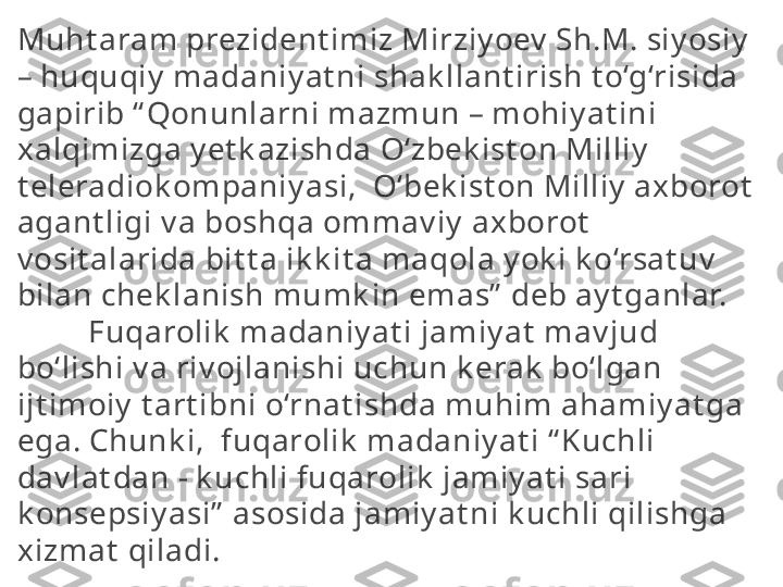 Muht aram prezident imiz Mirziy oev  Sh.M. siy osiy  
– huquqiy  madaniy at ni shak llant irish t o‘g‘risida 
gapirib “ Qonunlarni mazmun – mohiy at ini 
xalqimizga y et k azishda O‘zbek ist on Milliy  
t eleradiok ompaniy asi,  O‘bek ist on Milliy  axborot  
agant ligi v a boshqa ommav iy  axborot  
v osit alarida bit t a ik k it a maqola y ok i k o‘rsat uv  
bilan chek lanish mumk in emas”  deb ay t ganlar.
          Fuqarolik  madaniy at i jamiy at  mav jud 
bo‘lishi v a riv ojlanishi uchun k erak  bo‘lgan 
ijt imoiy  t art ibni o‘rnat ishda muhim ahamiy at ga 
ega. Chunk i,  fuqarolik  madaniy at i “ Kuchli 
dav lat dan - k uchli fuqarolik  jamiy at i sari 
k onsepsiy asi”  asosida jamiy at ni k uchli qilishga 
xizmat  qiladi.  