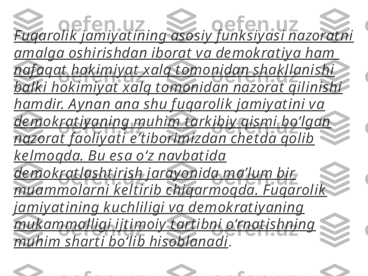 F uqarolik  jamiy at ining asosiy f unk siyasi nazorat ni 
amalga oshirishdan iborat  va de mok rat iy a ham  
naf aqat  hok imiyat  xalq t omonidan shak llanishi 
balk i hok imiyat  xalq t omonidan nazorat  qilinishi 
hamdir. A ynan ana shu f uqarolik  jamiyat ini va 
de mok rat iy aning muhim t ark ibiy qismi bo‘lgan 
nazorat  f aoliy at i e’t iborimizdan che t da qolib 
ke lmoqda. Bu e sa o‘z navbat ida 
de mok rat lasht irish jarayonida ma’lum bir 
muammolarni ke lt irib chiqarmoqda. F uqarolik  
jamiyat ining k uchliligi va de mok rat iy aning 
muk ammalligi ijt imoiy t art ibni o‘rnat ishning 
muhim shart i bo‘lib hisoblanadi .  