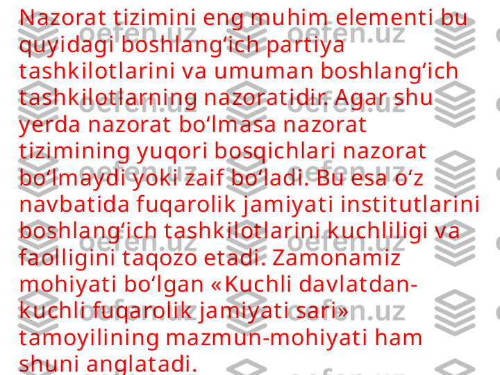 N azorat  t izimini eng muhim element i bu 
quy idagi boshlang‘ich part iy a 
t ashk ilot larini v a umuman boshlang‘ich 
t ashk ilot larning nazorat idir. Agar shu 
y erda nazorat  bo‘lmasa nazorat  
t izimining y uqori bosqichlari nazorat  
bo‘lmay di y ok i zaif bo‘ladi. Bu esa o‘z 
nav bat ida fuqarolik  jamiy at i inst it ut larini 
boshlang‘ich t ashk ilot larini k uchliligi v a 
faolligini t aqozo et adi. Zamonamiz 
mohiy at i bo‘lgan « Kuchli dav lat dan-
k uchli fuqarolik  jamiy at i sari»  
t amoy ilining mazmun-mohiy at i ham 
shuni anglat adi. 