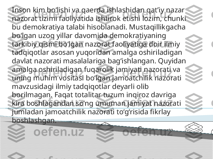 Inson kim bo‘lishi va qaerda ishlashidan qat’i y  nazar 
nazorat tizimi faoliyatida ishtirok etishi lozim, chunki 
bu demokratiya talabi hisoblanadi. Mustaqillik g acha 
bo‘lgan uzoq yillar davomida  demokratiyaning 
tarkibiy qismi bo‘lgan  nazorat faoliyatiga doir ilmiy 
tadqiqotlar asosan yuqoridan amalga oshiriladigan 
davlat nazorati masalalariga bag‘ishlangan. Quyidan 
amalga oshiriladigan  fuqarolik  jamiyat i  nazorati  va 
uning muhim vositasi bo‘lgan jamoatchilik nazorati 
mavzusidagi ilmiy tadqiqotlar deyarli olib 
borilmagan. Faqat totalitar tuzum inqiroz davriga 
kira boshlagandan so‘ng  umuman  jamiyat nazorati 
jumladan jamoatchilik nazorati  to‘g‘risida fikrlay 
boshlashgan.       