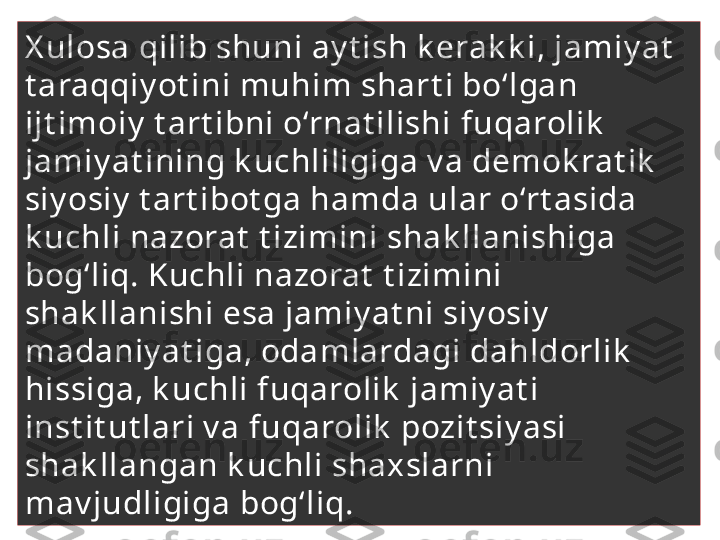 X ulosa qilib shuni ay t ish k erak k i, jamiy at  
t araqqiy ot ini muhim shart i bo‘lgan 
ijt imoiy  t art ibni o‘rnat ilishi  fuqarolik  
jamiy at ining k uchliligiga v a demok rat ik  
siy osiy  t art ibot ga hamda ular o‘rt asida  
k uchli nazorat  t izimini shak llanishiga 
bog‘liq. Kuchli nazorat  t izimini 
shak llanishi esa jamiy at ni siy osiy  
madaniy at iga, odamlardagi dahldorlik  
hissiga, k uchli fuqarolik  jamiy at i 
inst it ut lari v a fuqarolik  pozit siy asi 
shak llangan k uchli shaxslarni 
mav judligiga bog‘liq.  