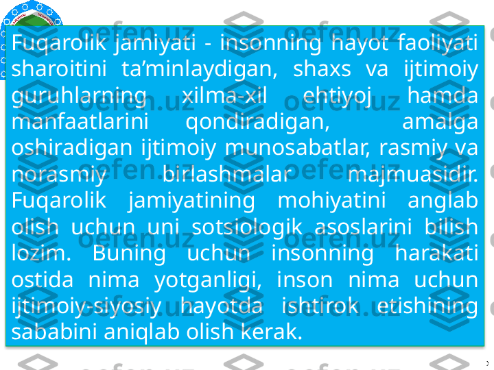 Fuqarolik  jamiyati  -  insonning  hayot  faoliyati 
sharoitini  ta’minlaydigan,  shaxs  va  ijtimoiy 
guruhlarning  xilma-xil  ehtiyoj  hamda 
manfaatlarini  qondiradigan,    amalga 
oshiradigan  ijtimoiy  munosabatlar,  rasmiy  va 
norasmiy  birlashmalar  majmuasidir. 
Fuqarolik  jamiyatining  mohiyatini  anglab 
olish  uchun  uni  sotsiologik  asoslarini  bilish 
lozim.  Buning  uchun  insonning  harakati 
ostida  nima  yotganligi,  inson  nima  uchun 
ijtimoiy-siyosiy  hayotda  ishtirok  etishining 
sababini aniqlab olish kerak.
                                  3  