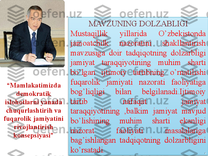           MAVZUNING DOLZABLIGI
Mustaqillik  yillarida  O’zbekistonda 
jamoatchilk  nazoratini  shakllantirish 
mavzusiga  doir  tadqiqotning  dolzarbligi 
jamiyat  taraqqiyotining  muhim  sharti 
bo’lgan  ijtimoiy  tartibning  o’rnatilishi 
fuqarolik  jamiyati  nazorati  faoliyatiga 
bog’liqligi  bilan  belgilanadi.Ijtimoiy 
tartib  nafaqat  jamiyat 
taraqqiyotining  ,balkim  jamiyat  mavjud 
bo’lishining  muhim  sharti  ekanligi 
nazorat  faoliyati  masalalariga 
bag’ishlangan  tadqiqotning  dolzarbligini 
ko’rsatadi .    “ Mamlakatimizda 
demokratik 
islohotlarni yanada 
chuqurlashtirih va 
fuqarolik jamiyatini 
rivojlantirish 
konsepsiyasi”
                                  4  