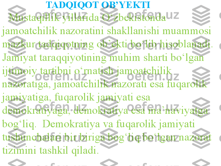                 TADQIQOT OB’YEKTI
Mustaqillik yillarida O‘zbekistonda 
jamoatchilik nazoratini shakllanishi muammosi 
mazkur tadqiqotning ob’ekti bo‘lib hisoblanadi. 
Jamiyat taraqqiyotining muhim sharti bo‘lgan 
ijtimoiy tartibni o‘rnatish  jamoatchilik 
nazoratiga, jamoatchilik nazorati esa  fuqarolik 
jamiyati ga, fuqarolik jamiyati esa 
demokratiyaga, demokratiya esa ma’naviyatga  
bog‘liq.  Demokratiya  va fuqarolik jamiyati 
tushunchalari bir biriga bog‘liq bo‘lgan nazorat 
tizimini tashkil qiladi.    