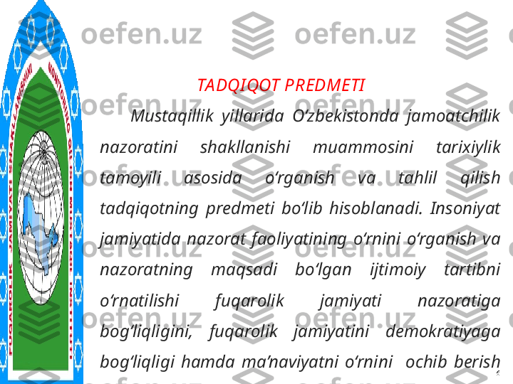       
      
      
      
      
    6                TA DQI QOT PREDMETI
Mustaqillik  yillarida  O‘zbekistonda  jamoatchilik 
nazoratini  shakllanishi  muammosini  tarixiylik 
tamoyili  asosida  o‘rganish  va  tahlil  qilish 
tadqiqotning  predmeti  bo‘lib  hisoblanadi.  Insoniyat 
jamiyatida  nazorat  faoliyatining  o‘rnini  o‘rganish  va 
nazoratning  maqsadi  bo‘lgan  ijtimoiy  tartibni 
o‘rnatilishi  fuqarolik  jamiyati  nazoratiga 
bog‘liqligini ,  fuqarolik  jamiyatini  demokratiyaga 
bog‘liqligi  hamda  ma’naviyatni  o‘rnini    ochib  berish 
masalalarini   tahlil qilishni taqozo etadi. 