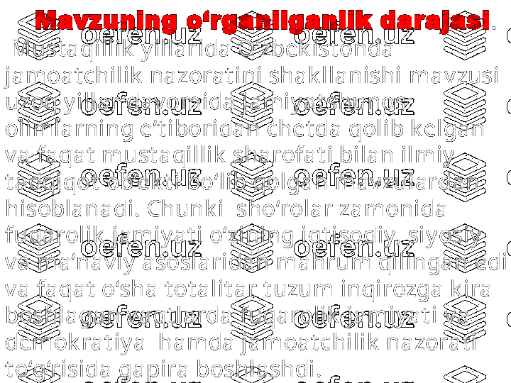       Mavzuning o‘rganilganlik darajasi .
  Must aqillik  y illarida O‘zbek ist onda 
jamoat chilik  nazorat ini shak llanishi  mav zusi 
uzoq y illar dav omida jamiy at shunos 
olimlarning e’t iboridan chet da qolib k elgan 
v a faqat  must aqillik  sharofat i bilan ilmiy  
t adqiqot  ob’ek t i bo‘lib qolgan mav zulardan 
hisoblanadi.  Chunk i   sho‘rolar zamonida 
fuqarolik  jamiy at i o‘zining iqt isodiy, siy osiy  
v a ma’nav iy  asoslaridan mahrum qilingan edi 
v a faqat  o‘sha t ot alit ar t uzum inqirozga k ira 
boshlagan v aqt larda  fuqarolik   jamiy at i v a 
demok rat iy a  hamda jamoat chilik  nazorat i 
t o‘g‘risida gapira boshlashdi. 