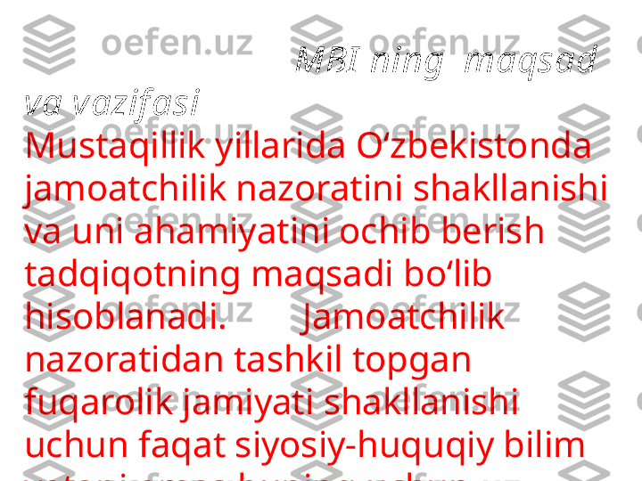                               MBI  ning  maqsad 
va vazif asi
Mustaqillik yillarida O‘zbekistonda 
jamoatchilik nazoratini shakllanishi 
va uni  ahamiyatini ochib berish 
tadqiqotning maqsadi bo‘lib 
hisoblanadi.          Jamoatchilik 
nazoratidan tashkil topgan 
fuqarolik jamiyati shakllanishi 
uchun faq a t siyosiy-huquqiy bilim 
yetarli emas buning uchun 
ma’naviyat negizida shakllanadigan 
befarqlikni jilovlab yashash 
kerakligini asoslab berish 
tadqiqotning asosiy vazifasi 
hisoblanadi. 