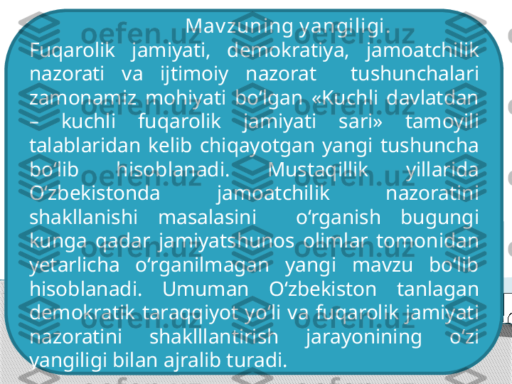                                Mav zuning y angiligi. 
F uqarolik  jamiyati ,  demokratiya,  jamoatchilik 
nazorati  va  ijtimoiy  nazorat    tushunchalari 
zamonamiz  mohiyati  bo‘lgan  «Kuchli  davlatdan 
–  kuchli  fuqarolik  jamiyati  sari»  tamoyili 
talablaridan  kelib  chiqayotgan  yangi  tushuncha 
bo‘lib  hisoblanadi.  Mustaqillik  yillarida 
O‘zbekistonda  jamoatchilik  nazoratini 
shakllanishi  masalasini    o‘rganish  bugungi 
kunga  qadar  jamiyatshunos  olimlar  tomonidan 
ye tarlicha  o‘rganilmagan  yangi  mavzu  bo‘lib 
hisoblanadi.  Umuman  O‘zbekiston  tanlagan 
demokratik  taraqqiyot  yo‘li  va  fuqarolik  jamiyati 
nazoratini  shaklllantirish  jarayonining  o‘zi 
yangiligi bilan ajralib turadi .      