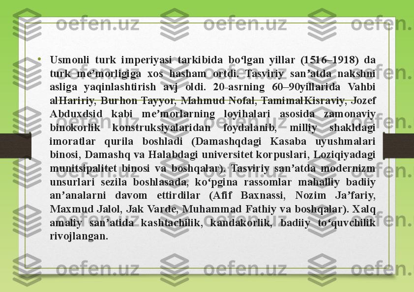 •
Usmonli  turk  imperiyasi  tarkibida  bo lgan  yillar  (1516–1918)  da ʻ
turk  me morligiga  xos  hasham  ortdi.  Tasviriy  san atda  nakshni 	
ʼ ʼ
asliga  yaqinlashtirish  avj  oldi.  20-asrning  60–90yillarida  Vahbi 
alHaririy,  Burhon Tayyor,  Mahmud  Nofal, TamimalKisraviy,  Jozef 
Abduxdsid  kabi  me morlarning  loyihalari  asosida  zamonaviy 	
ʼ
binokorlik  konstruksiyalaridan  foydalanib,  milliy  shakldagi 
imoratlar  qurila  boshladi  (Damashqdagi  Kasaba  uyushmalari 
binosi, Damashq va Halabdagi universitet korpuslari, Loziqiyadagi 
munitsipalitet  binosi  va  boshqalar).  Tasviriy  san atda  modernizm 	
ʼ
unsurlari  sezila  boshlasada,  ko pgina  rassomlar  mahalliy  badiiy 	
ʻ
an analarni  davom  ettirdilar  (Afif  Baxnassi,  Nozim  Ja fariy, 	
ʼ ʼ
Maxmud Jalol, Jak Varde, Muhammad Fathiy va boshqalar). Xalq 
amaliy  san atida  kashtachilik,  kandakorlik,  badiiy  to quvchilik 	
ʼ ʻ
rivojlangan. 