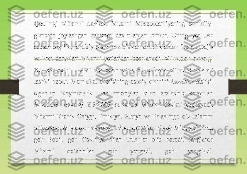 Qadimgi  Mitanni  davlati.  Mitanni  Mesopotamiyaning  shimoliy-
g`arbida  joylashgan  qadimgi  davlatlardan  biridir.  Uning  yer  usti 
asosan  tog`lik,  janubiy  qismi  esa  qisman  tekisliklardan  iborat.  Dajla 
va  Frot  daryolari  Mitanni  yerlaridan  boshlanadi.  Miloddan  avvalgi 
XII  asr  oxiri  –  XVI  asr  boshlarida   bu  o`lkada  Mitanni  davlati 
tashkil  topdi.  Mamlakat  aholisining  asosiy  qismini  hurritlar  tashkil 
etganlar.  Keyinchalik  ular  amoriylar  bilan  aralashib  ketadilar.
Miloddan  avvalgi  XVI–XV  asrlarda   Mitanni  davlati  kuchayadi. 
Mitanni  Kichik  Osiygi,  Finikiya,  Suriya  va  Palastinga  o`z  ta`sirini 
o`tkazgan.  Miloddan avvalgi  XV  asrda  Mitanni goh Misr, goh Xett, 
goh  Bobil,  goh  Ossuriya  bilan  urushlar  olib  boradi.  Janglarda 
Mitanni  qo`shinlari  goh  yengadi,  goh  yengiladi. 