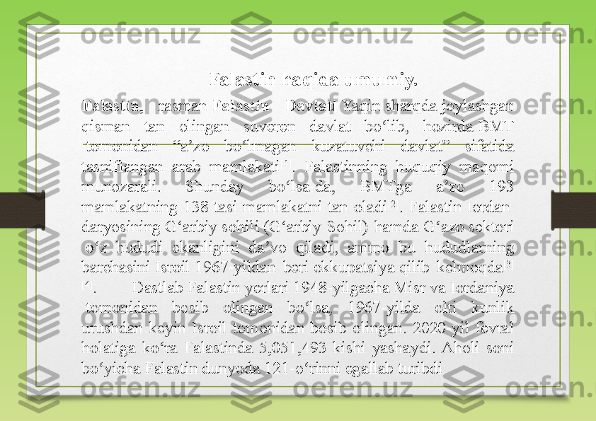 Falastin ,  rasman  Falastin  Davlati   Yaqin   sharqda  	joylashgan 
qisman  tan  olingan  suveren  davlat  bo lib,  hozirda	
 	ʻ BMT
 	
tomonidan  “a zo  bo lmagan  kuzatuvchi  davlat”  sifatida 	ʼ ʻ
tasniflangan  arab  mamlakati [1]
.  Falastinning  huquqiy  maqomi 
munozarali.  Shunday  bo lsa-da,  BMTga  a zo  193 	
ʻ ʼ
mamlakatning  138  tasi  mamlakatni  tan  oladi [2]
.  Falastin	
  Iordan  
daryosining   G arbiy	
ʻ   sohili  	(G arbiy  Sohil)  hamda	 	ʻ G azo	ʻ   sektori
 	
o z  hududi  ekanligini  da vo  qiladi,  ammo  bu  hududlarning 	ʻ ʼ
barchasini	
  Isroil  	1967-yildan  beri	  okkupatsiya  	qilib  kelmoqda [3]
[4]
.  Dastlab	
  Falastin   yerlari  	1948-yilgacha	  Misr  	va	  Iordaniya
 	
tomonidan  bosib  olingan  bo lsa,  1967-yilda  olti  kunlik 	ʻ
urushdan  keyin  Isroil  tomonidan  bosib  olingan.  2020-yil  fevral 
holatiga  ko ra  Falastinda  5,051,493  kishi  yashaydi.  Aholi  soni 	
ʻ
bo yicha Falastin dunyoda 121-o rinni egallab turibdi	
ʻ ʻ Falastin haqida umumiy. 