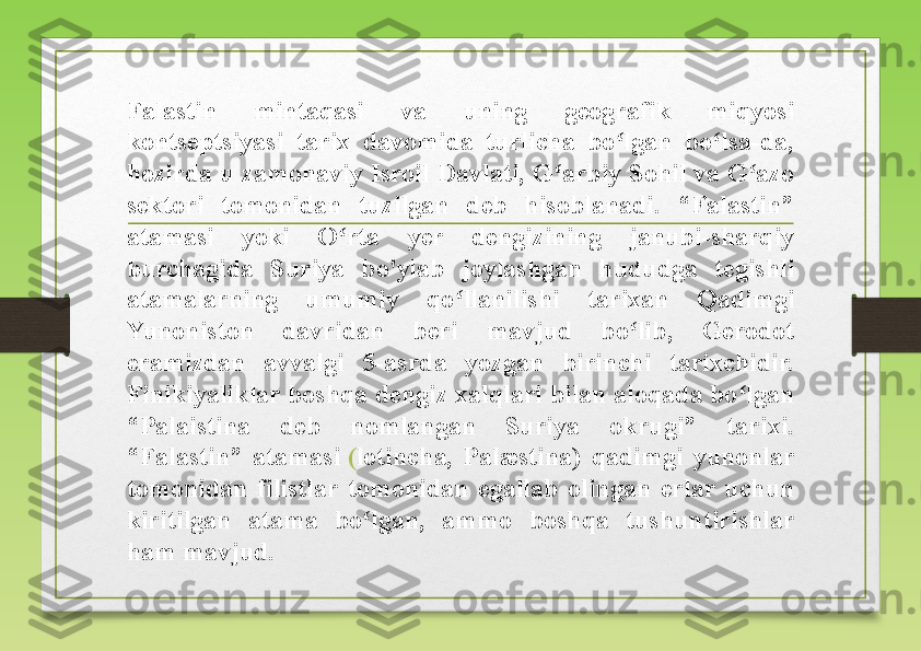 Falastin  mintaqasi  va  uning  geografik  miqyosi 
kontseptsiyasi  tarix  davomida  turlicha  bo lgan  bo lsa-da, ʻ ʻ
hozirda u zamonaviy Isroil Davlati, G arbiy Sohil va G azo 	
ʻ ʻ
sektori  tomonidan  tuzilgan  deb  hisoblanadi.  “Falastin” 
atamasi  yoki  O rta  yer  dengizining  janubi-sharqiy 	
ʻ
burchagida  Suriya  bo'ylab  joylashgan  hududga  tegishli 
atamalarning  umumiy  qo llanilishi  tarixan  Qadimgi 	
ʻ
Yunoniston  davridan  beri  mavjud  bo lib,  Gerodot 	
ʻ
eramizdan  avvalgi  5-asrda  yozgan  birinchi  tarixchidir. 
Finikiyaliklar boshqa dengiz xalqlari bilan aloqada bo lgan 	
ʻ
“Palaistina  deb  nomlangan  Suriya  okrugi”  tarixi. 
“Falastin”  atamasi	
  ( lotincha ,  Palæstina)  qadimgi  yunonlar 
tomonidan  filistlar  tomonidan  egallab  olingan  erlar  uchun 
kiritilgan  atama  bo lgan,  ammo  boshqa  tushuntirishlar 	
ʻ
ham mavjud. 