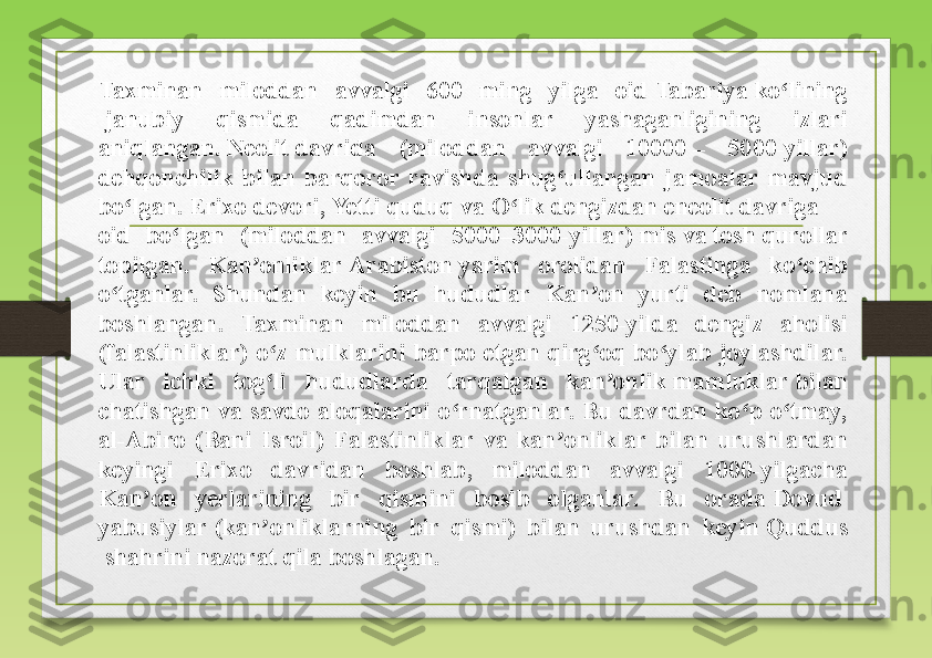 Taxminan  miloddan  avvalgi  600  ming  yilga  oid  Tabariya   ko lining	ʻ
 	
janubiy  qismida  qadimdan  insonlar  yashaganligining  izlari 
aniqlangan.	
  Neolit  	  davrida  (miloddan  avvalgi  10000	 –  5000-yillar) 
dehqonchilik  bilan  barqoror  ravishda  shug ullangan  jamoalar  mavjud 	
ʻ
bo lgan.	
 	ʻ Erixo   devori ,	  Yetti   quduq  	va	  O lik	ʻ   dengizdan   eneolit  	  davriga 
oid  bo lgan  (miloddan  avvalgi  5000–3000-yillar)	
 	ʻ mis  	va	  tosh  	qurollar 
topilgan.  Kan onliklar	
 	ʼ Arabiston  	yarim  orolidan  Falastinga  ko chib 	ʻ
o tganlar.  Shundan  keyin  bu  hududlar  Kan on  yurti  deb  nomlana 	
ʻ ʼ
boshlangan.  Taxminan  miloddan  avvalgi  1250-yilda  dengiz  aholisi 
(falastinliklar)  o z  mulklarini  barpo  etgan  qirg oq  bo ylab  joylashdilar. 	
ʻ ʻ ʻ
Ular  ichki  tog li  hududlarda  tarqalgan  kan onlik	
 	ʻ ʼ mamluklar  	bilan 
chatishgan  va  savdo  aloqalarini  o rnatganlar.  Bu  davrdan  ko p  o tmay, 	
ʻ ʻ ʻ
al-Abiro  (Bani  Isroil)  Falastinliklar  va  kan onliklar  bilan  urushlardan 	
ʼ
keyingi  Erixo  davridan  boshlab,  miloddan  avvalgi  1000-yilgacha 
Kan on  yerlarining  bir  qismini  bosib  olganlar.  Bu  orada	
 	ʼ Dovud  
yabusiylar  	
(kan onliklarning  bir  qismi)  bilan  urushdan  keyin	 	ʼ Quddus
 	
shahrini nazorat qila boshlagan. 