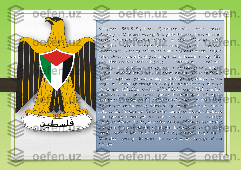 Sulaymon  965–928-yillarda  Quddusda  o zi  uchun  haykal ʻ
o rnattirgan.  Miloddan  avvalgi  928-yilda  Bani  Isroil  davlati  Isroil 	
ʻ
hamda	
  Yahudiy   davlatlariga  	bo linib,  milodiy  721-yilga  kelib, 	ʻ
mamluklar  butun  Falastinning  tarixiy  yerlarini  qo ldan 	
ʻ
chiqarishgan.  Ularning  qo l  ostida  butun  qirg oq  mintaqasi  qolgan 	
ʻ ʻ
xolos.	
  Ossuriyaliklar  	Isroil  yurtini  egallab,  miloddan  avvalgi  586-
yilda	
  Navuxaz  Nasr  	boshchiligidagi  bobilliklar  qo shini	 	ʻ
Yahudiyani  	
mag lub etgan va u yerdagi aholi Bobilga ko chirilgan. 	ʻ ʻ
Haykal  esa  buzib  tashlangan.  Miloddan  avvalgi  539-yilda  forslar 
Bobilni  egallab,  yahudiylarning  Falastinga  qaytishiga  ruxsat 
berganlar.  Falastinga  qaytgan  yahudiylar  tomonidan  haykal  qayta 
o rnatilgan.  Miloddan  avvalgi  333-yilda	
 	ʻ Aleksandr  Makedonskiy  
Forsni  	
zabt  etib,  Falastinda  yunon  hukmronligini  o rnatgan. 	ʻ
Aleksandr Miloddan avvalgi 323-yilda vafot etganidan keyin	
  Misr  
Ptolemeylari  	
va	  Suriyadagi   Salavkiylar  	galma-gal  Falastin  ustidan 
hukmronlik  o rnatganlar.  Salavkiylar  imperiyasi  Falastin  aholisiga 	
ʻ
ellin  (yunon)  madaniyati  va  dinini  majburan  qabul  qildirishga 
urinib  ko rishgan.  Lekin,  miloddan  avvalgi  165-yilda  yahudiylar 	
ʻ
tarixiga  ko ra,  makkabiylar  salavkiylar  hukmdori	
 	ʻ Antiox   Ibifanga
 	
qarshi  isyon  qilgan  va  mustaqil  yahudiy  davlatini  barpo  etgan. 
Miloddan  avvalgi  63-yilda  Falastin	
  Rim  imperiyasiga  	qo shib 	ʻ
olingan  