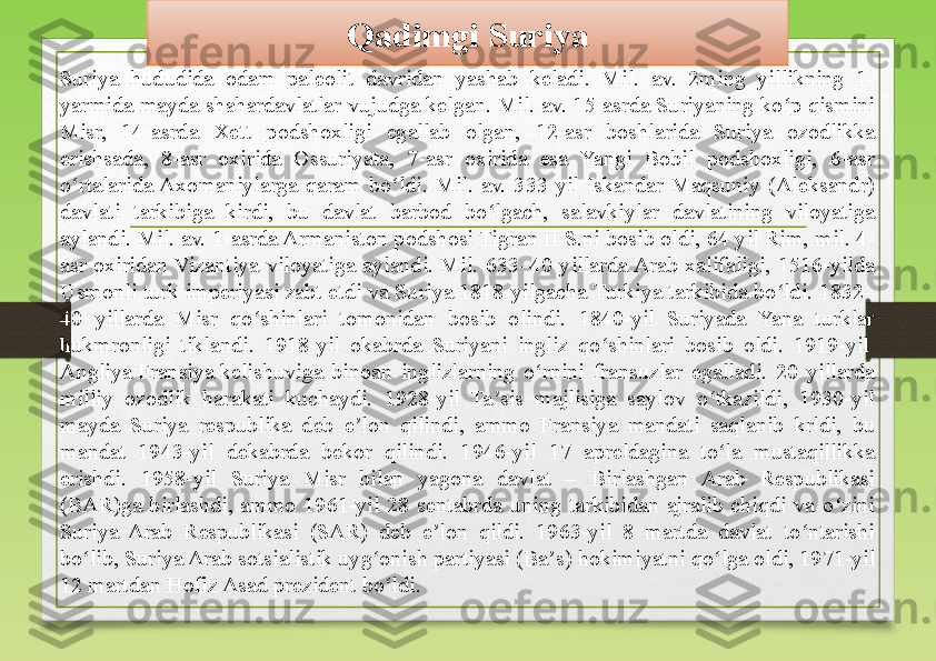 Suriya  hududida  odam  paleolit  davridan  yashab  keladi.  Mil.  av.  2ming  yillikning  1-
yarmida mayda shahardavlatlar vujudga kelgan. Mil. av. 15-asrda Suriyaning ko p qismini ʻ
Misr,  14-asrda  Xett  podshoxligi  egallab  olgan,  12-asr  boshlarida  Suriya  ozodlikka 
erishsada,  8-asr  oxirida  Ossuriyata,  7-asr  oxirida  esa  Yangi  Bobil  podshoxligi,  6-asr 
o rtalarida Axomaniylarga  qaram  bo ldi.  Mil.  av.  333  yil  Iskandar  Maqsuniy  (Aleksandr) 	
ʻ ʻ
davlati  tarkibiga  kirdi,  bu  davlat  barbod  bo lgach,  salavkiylar  davlatining  viloyatiga 	
ʻ
aylandi. Mil. av. 1-asrda Armaniston podshosi Tigran II S.ni bosib oldi, 64 yil Rim, mil. 4-
asr  oxiridan Vizantiya  viloyatiga  aylandi.  Mil.  633–40  yillarda Arab  xalifaligi,  1516-yilda 
Usmonli turk imperiyasi zabt etdi va Suriya 1818-yilgacha Turkiya tarkibida bo ldi. 1832–	
ʻ
40  yillarda  Misr  qo shinlari  tomonidan  bosib  olindi.  1840-yil  Suriyada  Yana  turklar 	
ʻ
hukmronligi  tiklandi.  1918-yil  okabrda  Suriyani  ingliz  qo shinlari  bosib  oldi.  1919-yil	
 	ʻ
Angliya   Fransiya  	
kelishuviga  binoan  inglizlarning  o rnini  fransuzlar  egalladi.  20  yillarda 	ʻ
milliy  ozodlik  harakati  kuchaydi.  1928-yil  Ta sis  majlisiga  saylov  o tkazildi,  1930-yil 	
ʼ ʻ
mayda  Suriya  respublika  deb  e lon  qilindi,  ammo  Fransiya  mandati  saqlanib  krldi,  bu 	
ʼ
mandat  1943-yil  dekabrda  bekor  qilindi.  1946-yil  17  apreldagina  to la  mustaqillikka 	
ʻ
erishdi.  1958-yil  Suriya  Misr  bilan  yagona  davlat  –  Birlashgan  Arab  Respublikasi 
(BAR)ga  birlashdi,  ammo  1961-yil  28  sentabrda  uning  tarkibidan  ajralib  chiqdi  va  o zini 	
ʻ
Suriya  Arab  Respublikasi  (SAR)  deb  e lon  qildi.  1963-yil  8  martda  davlat  to ntarishi 	
ʼ ʻ
bo lib, Suriya Arab sotsialistik uyg onish partiyasi (	
ʻ ʻ Ba s	ʼ ) hokimiyatni qo lga oldi, 1971-yil 	ʻ
12 martdan	
  Hofiz  Asad  	prezident bo ldi.	ʻ Qadimgi Suriya 