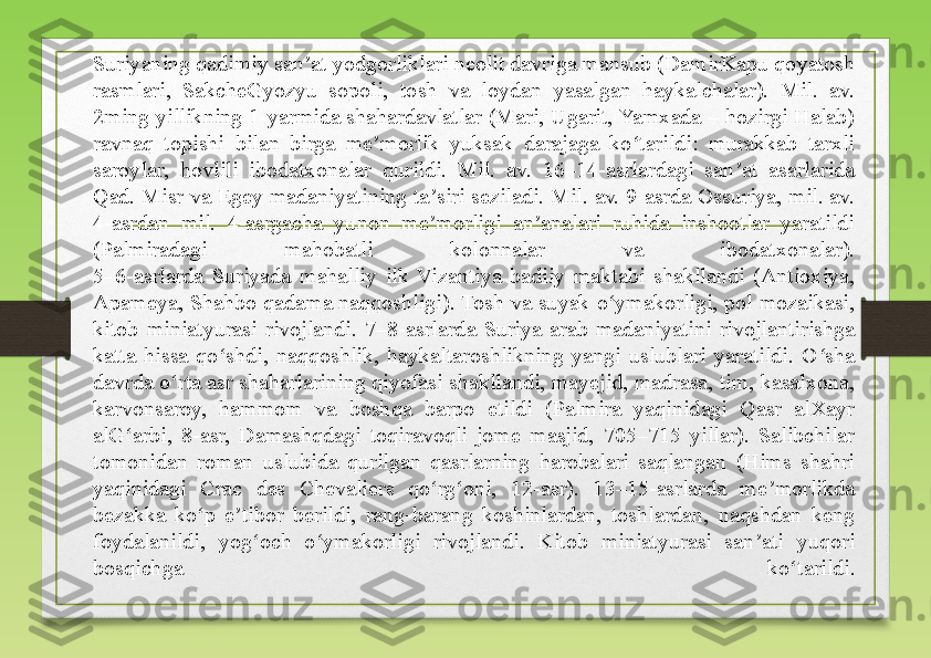 Suriyaning qadimiy san at yodgorliklari neolit davriga mansub (DamirKapu qoyatosh ʼ
rasmlari,  SakcheGyozyu  sopoli,  tosh  va  loydan  yasalgan  haykalchalar).  Mil.  av. 
2ming yillikning 1-yarmida shahardavlatlar (Mari, Ugarit, Yamxada – hozirgi Halab) 
ravnaq  topishi  bilan  birga  me morlik  yuksak  darajaga  ko tarildi:  murakkab  tarxli 	
ʼ ʻ
saroylar,  hovlili  ibodatxonalar  qurildi.  Mil.  av.  16–14-asrlardagi  san at  asarlarida 	
ʼ
Qad. Misr va Egey madaniyatining ta siri seziladi. Mil. av. 9-asrda Ossuriya, mil. av. 	
ʼ
4-asrdan  mil.  4-asrgacha  yunon  me morligi  an analari  ruhida  inshootlar  yaratildi 
ʼ ʼ
(Palmiradagi  mahobatli  kolonnalar  va  ibodatxonalar).
5–6-asrlarda  Suriyada  mahalliy  ilk  Vizantiya  badiiy  maktabi  shakllandi  (Antioxiya, 
Apameya, Shahbo qadama naqqoshligi). Tosh va suyak o ymakorligi, pol mozaikasi, 	
ʻ
kitob  miniatyurasi  rivojlandi.  7–8-asrlarda  Suriya  arab  madaniyatini  rivojlantirishga 
katta  hissa  qo shdi,  naqqoshlik,  haykaltaroshlikning  yangi  uslublari  yaratildi.  O sha 	
ʻ ʻ
davrda o rta asr shaharlarining qiyofasi shakllandi, mayejid, madrasa, tim, kasalxona, 	
ʻ
karvonsaroy,  hammom  va  boshqa  barpo  etildi  (Palmira  yaqinidagi  Qasr  alXayr 
alG arbi,  8-asr,  Damashqdagi  toqiravoqli  jome  masjid,  705–715  yillar).  Salibchilar 	
ʻ
tomonidan  roman  uslubida  qurilgan  qasrlarning  harobalari  saqlangan  (Hims  shahri 
yaqinidagi  Crac  des  Chevaliers  qo rg oni,  12-asr).  13–15-asrlarda  me morlikda 	
ʻ ʻ ʼ
bezakka  ko p  e tibor  berildi,  rang-barang  koshinlardan,  toshlardan,  naqshdan  keng 	
ʻ ʼ
foydalanildi,  yog och  o ymakorligi  rivojlandi.  Kitob  miniatyurasi  san ati  yuqori 	
ʻ ʻ ʼ
bosqichga  ko tarildi.	
ʻ 