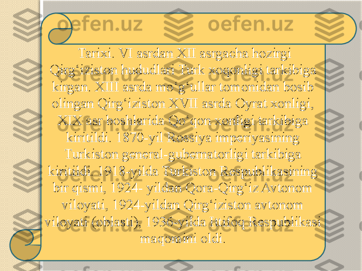   Tarixi. VI asrdan XII asrgacha hozirgi 
Qirg‘iziston hududlari Turk xoqonligi tarkibiga 
kirgan. XIII asrda mo‘g‘ullar tomonidan bosib 
olingan Qirg‘iziston XVII asrda Oyrat xonligi, 
XIX asr boshlarida Qo‘qon xonligi tarkibiga 
kiritildi. 1870-yil Rossiya imperiyasining 
Turkiston general-gubernatorligi tarkibiga 
kiritildi. 1918-yilda Turkiston Respublikasining 
bir qismi, 1924- yildan Qora-Qirg‘iz Avtonom 
viloyati, 1924-yildan Qirg‘iziston avtonom 
viloyati (oblasti), 1936-yilda Ittifoq Respublikasi 
maqomini oldi.   