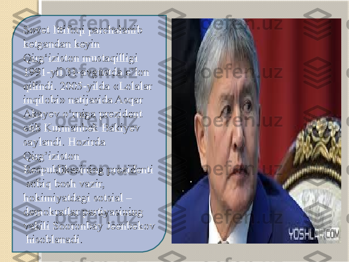 Sovet Ittifoqi parchalanib 
ketgandan keyin 
Qirg‘iziston mustaqilligi 
1991-yil 31-avgustda e’lon 
qilindi. 2005-yilda «Lolalar 
inqilobi» natijasida Asqar 
Akayev o‘rniga prezident 
etib Kurmanbek Bakiyev 
saylandi. Hozirda 
Qirg’iziston 
Respublikasining prezidenti 
 sobiq bosh vazir, 
hokimiyatdagi sotsial – 
demokratlar partiyasining 
vakili Sooronbay Jeenbekov 
 hisoblanadi.   