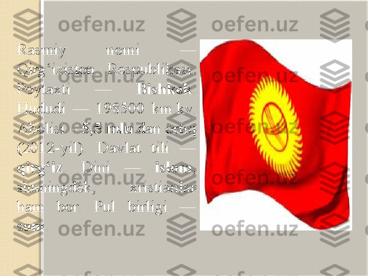 Rasmiy  nomi  — 
Qirg‘iziston  Respublikasi. 
Poytaxti  —  Bishkek . 
Hududi  —  198500  km.kv. 
Aholisi –  5,5 mln .dan ortiq 
(2012-yil).  Davlat  tili  — 
qirg‘iz .  Dini  —  islom , 
shuningdek,  xristianlar 
ham  bor.  Pul  birligi  — 
som .   