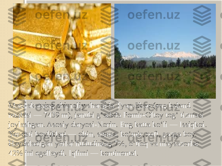 Mamlakatning shimoliy sharqida Tyan-Shan (eng baland 
nuqtasi — 7439 m), janubi g‘arbda Pomir-Oltoy tog‘ tizmasi 
joylashgan. Asosiy daryosi-Norin. Eng katta ko‘li — Issiqkoi. 
Yer osti boyliklari — oltin, surma, ko‘mir, neft, gazga boy. 
Haydaladigan yerlar hududining 7%, o‘tloq va maysazorlar 
42% ini egallaydi. Iqlimi — kontinental.   