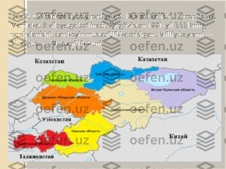 Davlat tuzilishi va siyosiy partiyalari. Dav lat tuzilishi — respublika. 
Mamlakat 6 viloyatga bo‘linadi. Qirg‘iziston 1991-yil SSSRning 
parchalanishi- dan keyin mustaqillikka erishgan. Milliy bayrami — 
31-avgust — Mustaqillik kuni.   