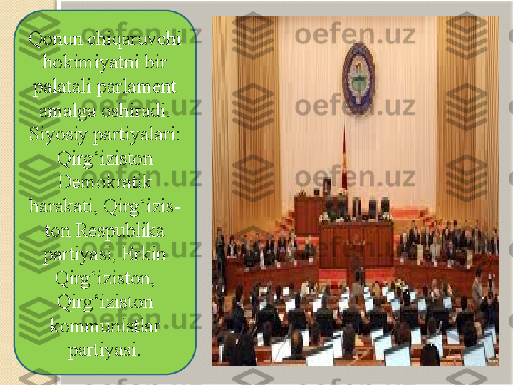 Qonun chiqaruvchi 
hokimiyatni bir 
palatali parlament 
amalga oshiradi. 
Siyosiy partiyalari: 
Qirg‘iziston 
Demokratik 
harakati, Qirg‘izis- 
ton Respublika 
partiyasi, Erkin 
Qirg‘iziston, 
Qirg‘izis ton 
kommunistlar 
partiyasi. 