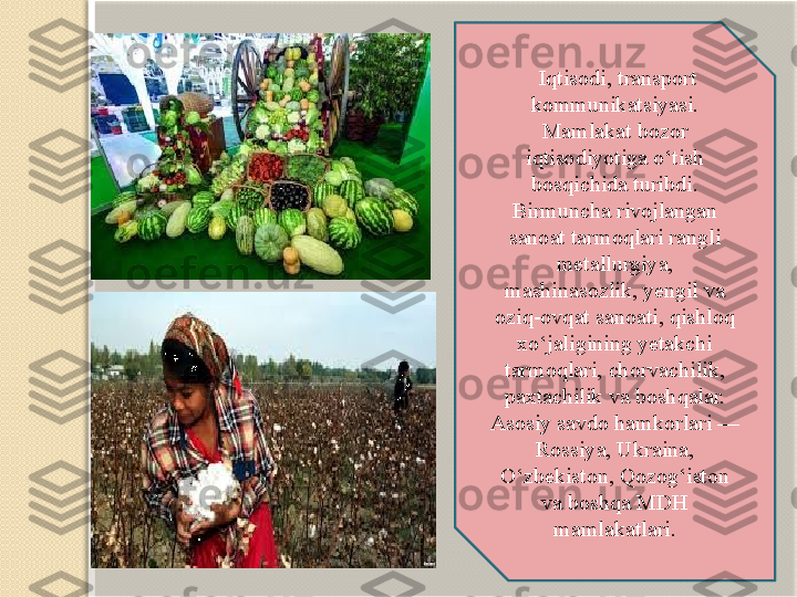   Iqtisodi, transport 
kommunikatsiyasi. 
Mamlakat bozor 
iqtisodiyotiga o‘tish 
bosqichida turibdi. 
Birmuncha rivojlangan 
sanoat tarmoqlari rangli 
metallurgiya, 
mashinasozlik, yengil va 
oziq-ovqat sanoati, qishloq 
xo‘jaligining yetakchi 
tarmoqlari, chorvachilik, 
paxtachilik va boshqalar. 
Asosiy savdo hamkorlari — 
Rossiya, Ukraina, 
O‘zbekiston, Qozog‘iston 
va boshqa MDH 
mamlakatlari.   