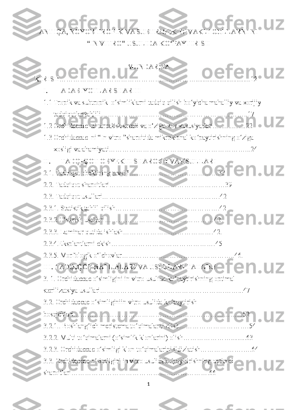 ANTIQA, NOYOB TROPIK VA SUBTROPIK TUVAKLI GULLARNI NI
“ IN VITRO ”  USULIDA KO PAYTIRISH ʻ
MUNDARIJA
KIRISH ……………………………………………………................................1 2
I. ADABIYOTLAR SHARHI
1.1 Tropik va subtropik  o simliklarni tadqiq qilish bo yicha mahalliy va xorijiy	
ʻ ʻ
tadqiqotlar tahlili………………………………………………………..17
1.2 Orchidaceae  ni tarqalish  a reali va o‘ziga xos xususiyatlari............. ..... . 22
1.3 Orchidaceae  ni “ In vitro  ” sharoitida mikroklonal ko paytirishning o ziga 	
ʻ ʻ
xosligi va ahamiyati……………………………………………………...24
II. TADQIQOT OBYEKTI SHAROITI VA USULLARI
2.1. Tadqiqot obektining tavsifi… ………………………………33
2.2. Tadqiqot sharoitlari… …………………………………………39
2.3. Tadqiqot usullari… ………………………………………….42
2.3.1. Statistik ta h lil qilish… …………………………………….42
2.3.2.O‘stirish usullari… ………………………………………42
2.3.3. Laminar qutida ishlash ………………………………….42 .
2.3.4.Eksplantlarni ekish… …………………………………….45
2.3.5. Morfologik o‘lchovlar …………………………………………..46 .
III.   TADQIQOT NATIJALARI VA USULLARI TAHLILI
3. 1.   Orchidaceae  o simligini in vitro usulida ko paytirishning optimal 	
ʻ ʻ
sterilizatsiya usullari……………………………………………….……...47
3.2. Orchidaceae  o simliginiin vitro usulida
ʻ   ko paytirish	ʻ  
bosqichlari ………………………………………………………………...52
3. 2.1. .  Boshlang ich meristema to qimalarni olish………………………….54	
ʻ ʻ
3.2.2.  Multi to qimalarni (o simlik klonlarini) olish………………….........63	
ʻ ʻ
3.2.3.  Orchidaceae  o simligi klon to qimalarini ildizlatish……………….….64	
ʻ ʻ
3.3.  Orchidaceae  o simligini in vitro usulidako payitirishning optimal 	
ʻ ʻ
sharoitlari…………………………………………………….66
1 