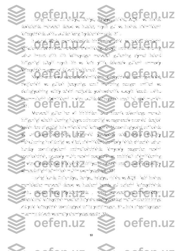 Hozirgi   kunda   Gollandiya,   Daniya,   Belgiya,   Polsha,   AQSH   va   boshqa
davlatlarida   manzarali   daraxt   va   butalar,   noyob   gul   va   boshqa   o‘simliklarni
ko‘paytirishda ushbu usuldan keng foydalanishmoqda [31].
Bugungi   kunda   mamlakatimizda   binolarning   ichki   va   tashqi   qismlarini
ko‘kalamzorlashtirishda   manzarali   o‘simliklarga   ehtiyoj   ortib  bormoqda.  Shuning
uchun   import   qilib   olib   kelinayotgan   manzarali   gullarning   qiymati   baland
bo‘lganligi   tufayli   noyob   bir   va   ko‘p   yillik   dekorativ   gullarni   ommaviy
ko‘paytirish muammosi dolzarb hisoblanadi.
Noyob   tropik   va   subtropik   o‘simliklarni   ko‘paytirishda   ularning   o‘sishi,
rivojlanishi   va   gullash   jarayoniga   atrof   muhitning   patogen   omillari   va
ekologiyasining   salbiy   ta’siri   natijasida   yashovchanlik   susayib   ketadi.   Ushbu
muammolarini  o‘simliklarni  In vitro usulida ko‘paytirish orqali  hal etish mumkin
[ 23 ].
Manzarali   gullar   har   xil   bir-biridan   uzoq   botanik   taksonlarga   mansub
bo‘lganligi sababli ularning hujayra totipotentligi va regenerativ potensial darajasi
keskin farq qilganligi bois mikroklonal ko‘paytirish biotexnologiyasini qo‘llashda
va   uni   takomillashtirishda   differensial   yondashuv   talab   etiladi.   Yakuniy
mahsulotning hosildorligi va sifati, o‘simliklarni ommaviy ishlab chiqarish uchun
bunday   texnologiyalarni   optimallashtirishda   kimyoviy   reagentlar   narxini
arzonlashtirish,   ozuqaviy   muhit   narxini   pasaytirish   va   probirkali   o‘simliklarning
In   vitro     sharoitlariga   moslashish   qobiliyatini   oshirish   orqali   ularning   iqtisodiy
samaradorligini ta’minlash muhim axamiyatga ega [22].
Hozirgi   kunda   Gollandiya,   Daniya,   Belgiya,   Polsha   va   AQSH   kabi   boshqa
mamlakatlar   manzarali   daraxt   va   butalarni   hamda   gul   turlarini   ko‘paytirishda
ushbu   usuldan   keng   foydalanmoqda   .   Biroq   manzarali   gul   o‘simliklarini
mikroklonal ko‘paytirish masallari bo‘yicha adabiyotlardagi ma’lumotlar bir-biriga
zid   yoki   ko‘paytirish   texnologiyasi   to‘liq   yoritilmagan.   S h u   bois   o‘rganilayotgan
muammo dolzarb va amaliy ahamiyatga egadir [ 31 ].
10 