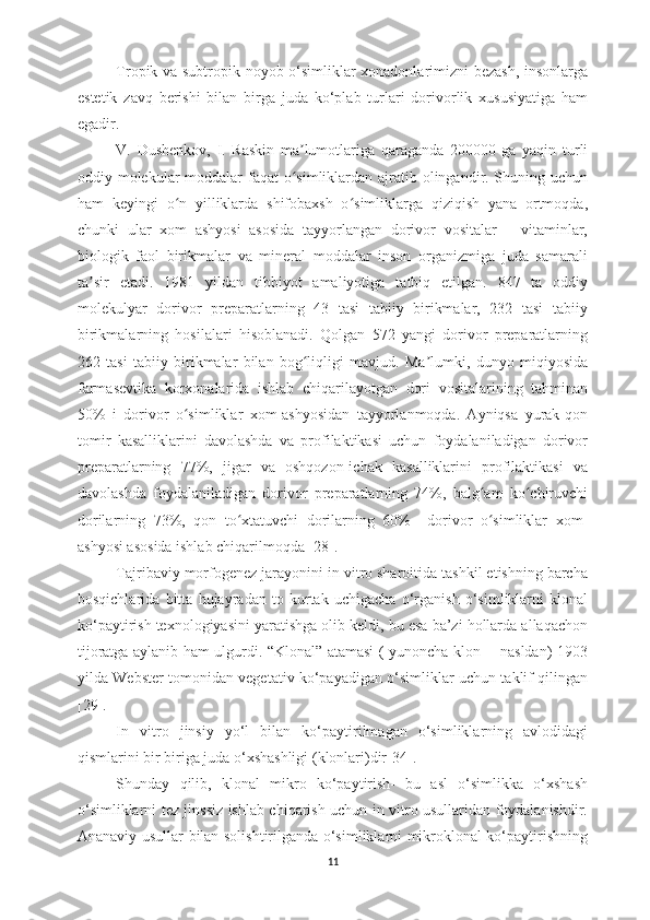 Tropik va subtropik noyob o‘simliklar xonadonlarimizni bezash, insonlarga
estetik   zavq   berishi   bilan   birga   juda   ko‘plab   turlari   dorivorlik   xususiyatiga   ham
egadir. 
V.   Dushenkov,   I.   Raskin   ma lumotlariga   qaraganda   200000   ga   yaqin   turliʼ
oddiy molekular moddalar  faqat  o simliklardan ajratib olingandir. Shuning uchun
ʻ
ham   keyingi   o n   yilliklarda   shifobaxsh   o simliklarga   qiziqish   yana   ortmoqda,	
ʻ ʻ
chunki   ular   xom   ashyosi   asosida   tayyorlangan   dorivor   vositalar   –   vitaminlar,
biologik   faol   birikmalar   va   mineral   moddalar   inson   organizmiga   juda   samarali
ta sir   etadi.  	
ʼ 1981   yildan   tibbiyot   amaliyotiga   tatbiq   etilgan.   847   ta   oddiy
molekulyar   dorivor   preparatlarning   43   tasi   tabiiy   birikmalar,   232   tasi   tabiiy
birikmalarning   hosilalari   hisoblanadi.   Qolgan   572   yangi   dorivor   preparatlarning
262   tasi   tabiiy   birikmalar   bilan   bog liqligi   mavjud.   Ma lumki,   dunyo   miqiyosida	
ʻ ʼ
farmasevtika   korxonalarida   ishlab   chiqarilayotgan   dori   vositalarining   tahminan
50%   i   dorivor   o simliklar   xom-ashyosidan   tayyorlanmoqda.   Ayniqsa   yurak-qon	
ʻ
tomir   kasalliklarini   davolashda   va   profilaktikasi   uchun   foydalaniladigan   dorivor
preparatlarning   77%,   jigar   va   oshqozon-ichak   kasalliklarini   profilaktikasi   va
davolashda   foydalaniladigan   dorivor   preparatlarning   74%,   balg am   ko chiruvchi	
ʻ ʻ
dorilarning   73%,   qon   to xtatuvchi   dorilarning   60%     dorivor   o simliklar   xom-	
ʻ ʻ
ashyosi asosida ishlab chiqarilmoqda [28].
Tajribaviy morfogenez jarayonini in vitro sharoitida tashkil etishning barcha
bosqichlarida   bitta   hujayradan   to   kurtak   uchigacha   o‘rganish   o‘simliklarni   klonal
ko‘paytirish texnologiyasini yaratishga olib keldi, bu esa ba’zi hollarda allaqachon
tijoratga aylanib ham ulgurdi. “Klonal” atamasi ( yunoncha klon -   nasldan) 1903
yilda Webster tomonidan vegetativ ko‘payadigan o‘simliklar uchun taklif qilingan
[ 29 ].
In   vitro   jinsiy   yo‘l   bilan   ko‘paytirilmagan   o‘simliklarning   avlodidagi
qismlarini bir biriga juda o‘xshashligi (klonlari)dir[ 34 ].
Shunday   qilib,   klonal   mikro   ko‘paytirish-   bu   asl   o‘simlikka   o‘xshash
o‘simliklarni tez jinssiz ishlab chiqarish uchun in vitro usullaridan foydalanishdir.
Ananaviy usullar bilan solishtirilganda o‘simliklarni mikroklonal ko‘paytirishning
11 