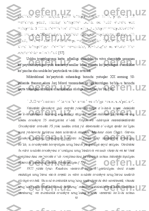 afzalliklari   sezilarli   darajada   yuqori   ko‘payish   omillari   bo‘lib,   yiliga   105-106
meriklonga   yetadi,   odatdagi   ko‘paytirish   usulida   esa   huddi   shuncha   vaqt
mobaynida  5-100 ta o‘simlik hosil qilinadi xolos. Bu jarayoni minatyuralashtirish
esa   ona   va   ko‘paytiriladigan   o‘simliklar   egallagan   maydonlarni   tejashga   olib
keladi,   Birlamchi   eksplant   sifatida   poya   meristemalaridan   foydalanilganda   mikro
klonal   ko‘paytirilgan   o‘simlikni   nematodalar,   zamburug‘lar   va   viruslar   bilan
zararlanishdan xolos bo‘ladi  [57].
Ushbu   texnologiyani   katta     afzalligi   shundaki,   in   vitro   sharoitida   umuman
ko‘paytirilmaydigan  yoki   ananaviy   usullar   bilan   yomon  ko‘payadigan   o‘simliklar
ko‘pincha shu usulda ko‘paytiriladi va ildiz orttiradi .
Mikroklonal   ko‘paytirish   sohasidagi   birinchi   yutuqlar   XX   asrning   50-
yillarida   fransuz   olimi   Jorj   Morel   tomonidan   qo‘lga   kiritilgan   bo‘lib,   u   birinchi
qayta tiklangan orxideya o‘simliklarini olishga muvaffaq bo‘ldi  [36].
1 .2.Orchidaceae  ni tarqalish  a reali va o‘ziga  h os xususiyatlari.
Tabiatda   Orxideya   guli   mayda   yoki   daraxtga   o‘xshash   uzum   shaklida
bo‘lishi  mumkin - ularning eng kichigi  atigi bir necha millimetrga yetadi  va eng
ulkan   orxideya   35   metrgacha   o‘sadi.   Tropik   va   subtropik   mamalakatlarda
Orxideyalar   orasida   70   yoki   undan   ortiq   yil   davomida   o‘sishga   qodir   bo‘lgan
uzoq   yashovchi   turlarini   ham   uchratish   mumkin.   Mashxur   olim   Charlz   Darvin
orxideya   gulining   changlatish   usullari   bo‘yicha   ilmiy   tadqiqotlar   o‘tkazgan
bo‘lib,   u   orxideyada   borayotgan   urug‘lanish   jarayoniga   qoyil   qolgan.   Dastlabki
In vitro usulida   orxideyani  o‘simligini urug‘lantirish  va unib chiqishi  va ko‘chat
rivojlanishini   me’yorida   o‘sib   rivojlanishini   ta’minlash   uchun   tabiatda   topilgan
mikorizal zamburug‘lardan foydalanilgan [ 27].
1922   yilda   Lyuis   Knudson   saxaroza   bilan   o‘zgartirilgan   steril   ozuqa
muhitiga   urug‘larni   ekish   orqali   in   vitro   usulida   orxideya   urug‘larini   undirib
olishga erishdi. Bu usul asimbiotik urug‘ning unib chiqishi deb nomlanadi, chunki
urug‘ning unib chiqishi uchun zamburug‘ mikobioni ishlatilmaydi balki simbiotik
zamburug‘   va   asimbiotik   orxideya   urug‘ining   o‘sishi   samarali   bo‘lishi   uchun
12 