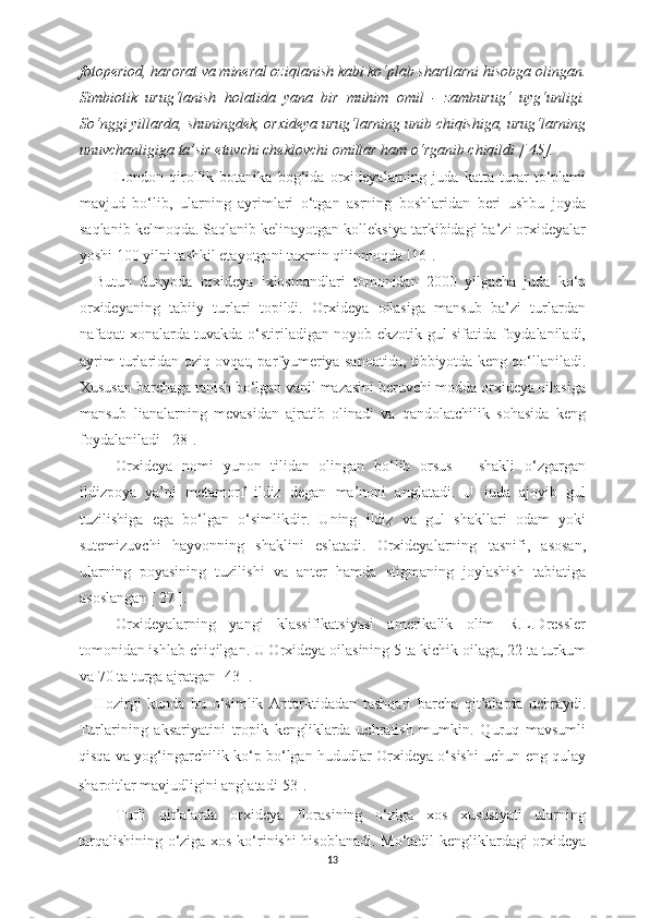 fotoperiod, harorat va mineral oziqlanish kabi ko‘plab shartlarni hisobga olingan.
Simbiotik   urug‘lanish   holatida   yana   bir   muhim   omil   -   zamburug‘   uyg‘unligi.
So‘nggi yillarda, shuningdek, orxideya urug‘larning unib chiqishiga, urug‘larning
unuvchanligiga ta’sir etuvchi cheklovchi omillar ham o‘rganib chiqildi [ 45]. 
London   qirollik   botanika   bog‘ida   orxideyalarning   juda   katta   turar   to‘plami
mavjud   bo‘lib,   ularning   ayrimlari   o‘tgan   asrning   boshlaridan   beri   ushbu   joyda
saqlanib kelmoqda. Saqlanib kelinayotgan kolleksiya tarkibidagi ba’zi orxideyalar
yoshi 100 yilni tashkil etayotgani taxmin qilinmoqda [16]. 
Butun   dunyoda   orxideya   ixlosmandlari   tomonidan   2000   yilgacha   juda   ko‘p
orxideyaning   tabiiy   turlari   topildi.   Orxideya   oilasiga   mansub   ba’zi   turlardan
nafaqat xonalarda tuvakda o‘stiriladigan noyob ekzotik gul sifatida foydalaniladi,
ayrim turlaridan oziq-ovqat, parfyumeriya sanoatida, tibbiyotda keng qo‘llaniladi.
Xususan barchaga tanish bo‘lgan vanil mazasini beruvchi modda orxideya oilasiga
mansub   lianalarning   mevasidan   ajratib   olinadi   va   qandolatchilik   sohasida   keng
foydalaniladi [ 28].
Orxideya   nomi   yunon   tilidan   olingan   bo‘lib   orsus   –   shakli   o‘zgargan
ildizpoya   ya’ni   metamorf   ildiz   degan   ma’noni   anglatadi.   U   juda   ajoyib   gul
tuzilishiga   ega   bo‘lgan   o‘simli k dir.   Uning   ildiz   va   gul   shakllari   odam   yoki
sutemizuvchi   h ayvonning   shaklini   eslatadi.   Orxideyalarning   tasnifi,   asosan,
ularning   poyasining   tuzilishi   va   anter   hamda   stigmaning   joylashish   tabiatiga
asoslangan [  27  ].
Orxideyalarning   yangi   klassifikatsiyasi   amerikalik   olim   R.L.Dressler
tomonidan ishlab chiqilgan. U Orxideya oilasining 5 ta kichik oilaga, 22 ta turkum
va 70 ta turga ajratgan [ 43 ].
H ozirgi   kunda   bu   o‘simlik   Antarktida d an   tashqari   barcha   qit’alarda   uchraydi.
Turlarining   aksariyatini   tropik   kengliklarda   uchratish   mumkin.   Quruq   mavsumli
qisqa va yog‘ingarchilik ko‘p bo‘lgan hududlar Orxideya o‘sishi uchun eng qulay
sharoitlar mavjudligini anglatadi[53].  
Turli   qit’alarda   orxideya   florasining   o‘ziga   xos   xususiyati   ularning
tarqalishining o‘ziga xos ko‘rinishi  hisoblanadi. Mo‘tadil kengliklardagi orxideya
13 