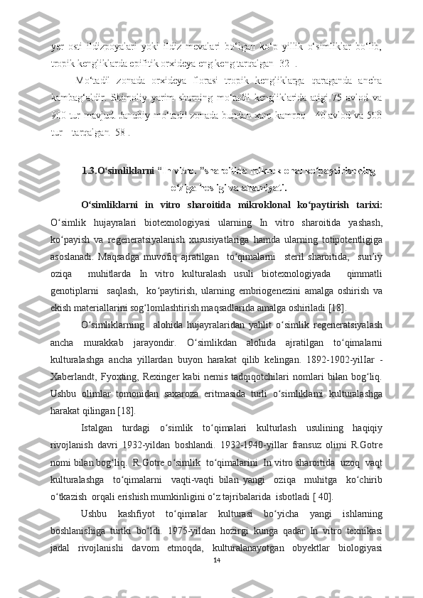 yer   osti   ildizpoyalari   yoki   ildiz   mevalari   bo‘lgan   ko‘p   yillik   o‘simliklar   bo‘lib,
tropik kengliklarda epifitik orxideya eng keng tarqalgan[ 32 ].
Mo‘tadil   zonada   orxideya   florasi   tropik   kengliklarga   qaraganda   ancha
kambag‘aldir.   S h imoliy   yarim   sharning   mo‘tadil   kengliklarida   atigi   75   avlod   va
900 tur mavjud. Janubiy mo‘tadil zonada bundan xam kamroq - 40 avlod va 500
tur – tarqalgan  [58].
1.3.O simliklarniʻ  “ In vitro.  ” sharoitida mikroklonal ko paytirishning	ʻ
o ziga hosligi va ahamiyati.	
ʻ
O simliklarni   in   vitro	
ʻ   sharoitida   mikroklonal   ko paytirish	ʻ   tarixi:
O simlik	
ʻ   hujayralari   biotexnologiyasi   ularning   In   vitro   sharoitida   yashash,
ko payish   va   regeneratsiyalanish   xususiyatlariga   hamda   ularning   totipotentligiga
ʻ
asoslanadi.   Maqsadga   muvofiq   ajratilgan     to qimalarni     steril   sharoitida,     sun iy	
ʻ ʼ
oziqa     muhitlarda   In   vitro   kulturalash   usuli   biotexnologiyada     qimmatli
genotiplarni     saqlash,     ko paytirish,   ularning   embriogenezini   amalga   oshirish   va	
ʻ
ekish materiallarini sog lomlashtirish maqsadlarida amalga oshiriladi [18].	
ʻ
O simliklarning	
ʻ     alohida   hujayralaridan   yahlit   o simlik   regeneratsiyalash	ʻ
ancha   murakkab   jarayondir.   O simlikdan   alohida   ajratilgan   to qimalarni	
ʻ ʻ
kulturalashga   ancha   yillardan   buyon   harakat   qilib   kelingan.   1892-1902-yilIar   -
Xaberlandt,   Fyoxting,   Rexinger   kabi   nemis   tadqiqotchilari   nomlari   bilan   bog liq.	
ʻ
Ushbu   olimlar   tomonidan   saxaroza   eritmasida   turli   o simliklami   kulturalashga	
ʻ
harakat qilingan [18].
Istalgan   turdagi   o simlik   to qimalari   kulturlash   usulining   haqiqiy	
ʻ ʻ
rivojlanish   davri   1932-yildan   boshlandi.   1932-1940-yillar   fransuz   olimi   R.Gotre
nomi bilan bog liq.  R.Gotre o simlik  to qimalarini  In vitro sharoitida  uzoq  vaqt	
ʻ ʻ ʻ
kulturalashga     to qimalarni     vaqti-vaqti   bilan   yangi     oziqa     muhitga     ko chirib	
ʻ ʻ
o tkazish  orqali erishish mumkinligini o‘z tajribalarida  isbotladi [ 40].	
ʻ
Ushbu   kashfiyot   to qimalar   kulturasi   bo yicha   yangi   ishlarning	
ʻ ʻ
boshlanishiga   turtki   bo ldi.   1975-yildan   hozirgi   kunga   qadar   In   vitro   texnikasi	
ʻ
jadal   rivojlanishi   davom   etmoqda,   kulturalanayotgan   obyektlar   biologiyasi
14 