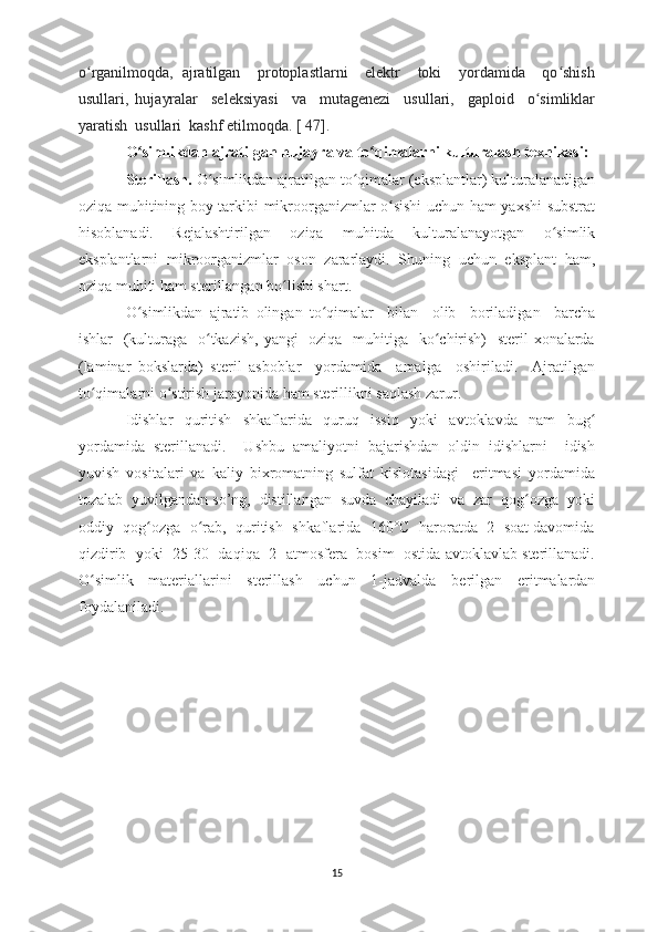 o rganilmoqda,   ajratilgan     protoplastlarni     elektr     toki     yordamida     qo shishʻ ʻ
usullari,   hujayralar     seleksiyasi     va     mutagenezi     usullari,     gaploid     o simliklar	
ʻ
yaratish  usullari  kashf etilmoqda. [ 47].
O simlikdan ajratilgan hujayra va to qimalarni kulturalash texnikasi: 	
ʻ ʻ
Sterillash.  O simlikdan ajratilgan to qimalar (eksplantlar) kulturalanadigan	
ʻ ʻ
oziqa muhitining boy tarkibi mikroorganizmlar o sishi uchun ham yaxshi substrat	
ʻ
hisoblanadi.   Rejalashtirilgan   oziqa   muhitda   kulturalanayotgan   o simlik	
ʻ
eksplantlarni   mikroorganizmlar   oson   zararlaydi.   Shuning   uchun   eksplant   ham,
oziqa muhiti ham sterillangan bo lishi shart.  	
ʻ
O simlikdan   ajratib   olingan   to qimalar     bilan     olib     boriladigan     barcha	
ʻ ʻ
ishlar   (kulturaga   o tkazish, yangi    oziqa   muhitiga   ko chirish)    steril  xonalarda	
ʻ ʻ
(laminar   bokslarda)   steril   asboblar     yordamida     amalga     oshiriladi.     Ajratilgan
to qimalarni o stirish jarayonida ham sterillikni saqlash zarur. 	
ʻ ʻ
Idishlar   quritish   shkaflarida   quruq   issiq   yoki   avtoklavda   nam   bug	
ʻ
yordamida   sterillanadi.     Ushbu   amaliyotni   bajarishdan   oldin   idishlarni     idish
yuvish   vositalari   va   kaliy   bixromatning   sulfat   kislotasidagi     eritmasi   yordamida
tozalab  yuvilgandan so’ng,  distillangan  suvda  chayiladi  va  zar  qog ozga  yoki	
ʻ
oddiy  qog ozga  o rab,  quritish  shkaflarida  160°C  haroratda  2  soat davomida	
ʻ ʻ
qizdirib  yoki  25-30   daqiqa  2  atmosfera  bosim  ostida avtoklavlab sterillanadi.
O simlik   materiallarini   sterillash   uchun   1-jadvalda	
ʻ   berilgan   eritmalardan
foydalaniladi.
15 