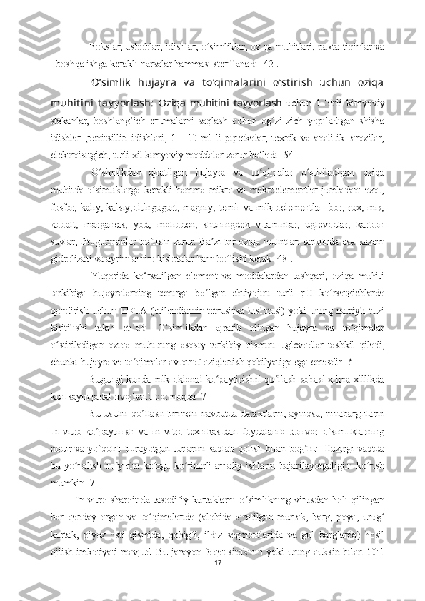 Bokslar, asboblar, idishlar, o simliklar, oziqa muhitlari, paxta tiqinlar vaʻ
boshqa ishga kerakli narsalar hammasi sterillanadi [42]. 
Oʼsimlik   hujay ra   v a   t oʻqimalarini   oʻst irish   uchun   oziqa
muhit ini   t ay y orlash:   Oziqa   muhitini   tayyorlash   uchun   1   litrli   kimyoviy
stakanlar,   boshlang’ich   eritmalarni   saqlash   uchun   og zi   zich   yopiladigan   shisha	
ʻ
idishlar   ,penitsillin   idishlari,   1   -   10   ml   li   pipetkalar,   texnik   va   analitik   tarozilar,
elektroisitgich, turli xil kimyoviy moddalar zarur bo‘ladi [54].
O simlikdan   ajratilgan   hujayra   va   to qimalar   o stiriladigan   oziqa	
ʻ ʻ ʻ
muhitda   o simliklarga   kerakli   hamma   mikro   va   makroelementlar   jumladan:   azot,
ʻ
fosfor, kaliy, kalsiy,oltingugurt, magniy, temir  va mikroelementlar: bor, rux, mis,
kobalt,   marganets,   yod,   molibden,   shuningdek   vitaminlar,   uglevodlar,   karbon
suvlar, fitogormonlar bo lishi zarur. Ba zi bir oziqa muhitlari tarkibida esa kazein	
ʻ ʼ
gidrolizati va ayrim aminokislotalar ham bo lishi kerak [48]. 	
ʻ
Yuqorida   ko‘rsatilgan   element   va   moddalardan   tashqari,   oziqa   muhiti
tarkibiga   hujayralarning   temirga   bo lgan   ehtiyojini   turli   pH   ko rsatgichlarda	
ʻ ʻ
qondirish   uchun   EDTA   (etilendiamin-tetrasirka   kislotasi)   yoki   uning   natriyli   tuzi
kiritilishi   talab   etiladi.   O‘simlikdan   ajratib   olingan   hujayra   va   to qimalar	
ʻ
o stiriladigan   oziqa   muhitning   asosiy   tarkibiy   qismini   uglevodlar   tashkil   qiladi,	
ʻ
chunki hujayra va to qimalar avtotrof oziqlanish qobilyatiga ega emasdir [	
ʻ 6 ].
Bugungi kunda mikroklonal ko paytirishni qo llash sohasi xilma-xillikda	
ʻ ʻ
kun sayin jadal rivojlanib bormoqda [7]. 
Bu usulni qo ʻ llash birinchi navbatda daraxtlarni, ayniqsa, ninabarglilarni
in   vitro   ko paytirish   va   in   vitro   texnikasidan   foydalanib   dorivor   o simliklarning	
ʻ ʻ
nodir va yo qolib borayotgan turlarini saqlab qolish bilan bog liq. Hozirgi vaqtda
ʻ ʻ
bu yo nalish  bo yicha  ko zga  ko rinarli  amaliy ishlarni  bajarilayotgaligini  ko rish	
ʻ ʻ ʻ ʻ ʻ
mumkin [7].
In   vitro   sharoitida   tasodifiy   kurtaklarni   o simlikning   virusdan   holi   qilingan	
ʻ
har   qanday   organ   va   to qimalarida   (alohida   ajratilgan   murtak,   barg,   poya,   urug	
ʻ ʻ
kurtak,   piyoz   osti   qismida,   qobig i,   ildiz   segmentlarida   va   gul   barglarda)   hosil	
ʻ
qilish imkotiyati mavjud. Bu jarayon faqat sitokinin yoki uning auksin bilan 10:1
17 